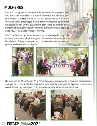 32 Anual
Relatório
Atividades
de 2021
FETAEP
MULHERES
Em 2021 a equipe da Secretaria de Mulheres foi composta pela
secretária de mulheres Sra. Ivone Francisca de Souza e pela
funcionária Maristânia Szulak Izé. As atividades da secretaria
contaram com a participação efetiva das coordenadoras de mulheres
das regionais da FETAEP, que, mesmo com todos os desafios que a
pandemia trouxe, conseguiram cumprir o planejamento das ações do
anode2021,realizadonomêsdefevereiro.
Em 02 de fevereiro, juntamente com a secretaria de política agrícola,
estivemos em visita técnica ao grupo de mulheres do município de
Bocaíuva do Sul para acompanhar o trabalho das mesmas com as
plantasmedicinaiseassuculentas.
No auditório da FETAEP, dias 11 e 12 de fevereiro, aproveitando o encontro presencial de
assessores e representantes organizado pela secretaria de política agrícola, reunimos as
coordenadorasregionaisparacomeçaroplanejamentoparaoanoqueseiniciava.
 