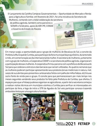 33
FETAEP
FETAEP
FETAEP
Anual
Anual
Anual
Relatório
Relatório
Relatório
Atividades
Atividades
Atividades
de
de
de 2021
2021
2021
O Lançamento da Cartilha Compras Governamentais – Oportunidade de Mercado e Renda
para a Agricultura Familiar, em fevereiro de 2021, foi uma iniciativa da Secretaria de
Mulheres, contando com a total colaboração da secretaria
de política agrícola, também como parceiros o
SENAR e Sindicatos, apoio do IDR-PR, CONAB
e Governo do Estado do Paraná.
Em março surgiu a oportunidade para o grupo de mulheres de Bocaíuva do Sul, a convite da
PrefeituraMunicipaldeCuritiba,paraparticipardafeiramunicipaldapraçaOsório,durantetodo
o mês, em comemoração ao dia internacional da mulher. A secretaria de mulheres, juntamente
com o grupo de mulheres, a Cooperativa CODAF e a secretaria de política agrícola, organizaram
a participação dessas mulheres. A cooperativa firmou parceria com a prefeitura de Bocaiúva do
Sul para que cedesse a estrutura das barracas que seriam utilizadas. As quatros semanas que
as mulheres puderam participar apresentando seus produtos (ervas medicinais in natura, mel,
vasos de suculentas para presentes e artesanatos feitos com palha de milho/taboa, etc) trouxe
outra fonte de renda para o grupo. O convite para que permanecessem por mais tempo nos
meses seguintes vendendo seus produtos foi feito pela Prefeitura de Curitiba, que ofertou 3
espaços para que a Fetaep pudesse organizar as agricultoras, a partir daí a secretaria começou
a realizar visitas técnicas em municípios vizinhos a Curitiba para verificar as interessadas em
participar da feira, e logo de início o STR de Agudos do Sul veio participar conosco trazendo
embutidosfeitosporumaagricultorafamiliar.
MULHERES
 