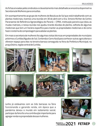 35
FETAEP
FETAEP
FETAEP
Anual
Anual
Anual
Relatório
Relatório
Relatório
Atividades
Atividades
Atividades
de
de
de 2021
2021
2021
Asfichasenviadaspelossindicatoseolevantamentomaisdetalhadoseencontradisponívelna
SecretariadeMulheresparaconsultas.
Em acompanhamento ao grupo de mulheres de Bocaíuva do Sul que está trabalhando com as
plantas medicinais, tivemos uma reunião em 30 de abril com a Sra. Simone Richter do Centro
Paranaense de Referência Agroecológica do Paraná – CPRA, instituição parceira que doou as
mudas matrizes, e nessa reunião nos ajudou tirando dúvidas de plantio, colheita de algumas
medicinais que tem um horário específico para manter as propriedades medicinais e de como
fazerosistemadecompostagemparaadubarasplantas.
Em maio a secretaria de mulheres fez algumas visitas técnicas em propriedades de municípios
próximos a Curitiba (Agudos do Sul, Contenda e Cerro Azul) para conhecer outras agricultoras e
oferecer espaço para elas na terceira barraca conseguida na feira da Prefeitura Municipal, na
praçaOsório,regiãocentraldeCuritiba.
Junho já estávamos com as três barracas na feira
funcionando e gerando renda, em época que a
pandemia deixou o mundo em isolamento social,
participar da feira foi uma contribuição importante para
agregarrendanapropriedadedessasmulheres.
MULHERES
 