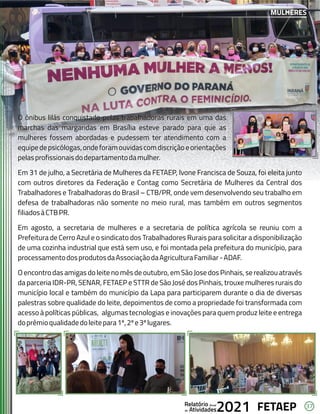 37
FETAEP
FETAEP
FETAEP
Anual
Anual
Anual
Relatório
Relatório
Relatório
Atividades
Atividades
Atividades
de
de
de 2021
2021
2021
O ônibus lilás conquistado pelas trabalhadoras rurais em uma das
O ônibus lilás conquistado pelas trabalhadoras rurais em uma das
marchas das margaridas em Brasília esteve parado para que as
marchas das margaridas em Brasília esteve parado para que as
mulheres fossem abordadas e pudessem ter atendimento com a
mulheres fossem abordadas e pudessem ter atendimento com a
equipedepsicólogas,ondeforamouvidascomdiscriçãoeorientações
equipedepsicólogas,ondeforamouvidascomdiscriçãoeorientações
pelasprofissionaisdodepartamentodamulher.
pelasprofissionaisdodepartamentodamulher.
Em 31 de julho, a Secretária de Mulheres da FETAEP, Ivone Francisca de Souza, foi eleita junto
Em 31 de julho, a Secretária de Mulheres da FETAEP, Ivone Francisca de Souza, foi eleita junto
com outros diretores da Federação e Contag como Secretária de Mulheres da Central dos
com outros diretores da Federação e Contag como Secretária de Mulheres da Central dos
Trabalhadores e Trabalhadoras do Brasil – CTB/PR, onde vem desenvolvendo seu trabalho em
Trabalhadores e Trabalhadoras do Brasil – CTB/PR, onde vem desenvolvendo seu trabalho em
defesa de trabalhadoras não somente no meio rural, mas também em outros segmentos
defesa de trabalhadoras não somente no meio rural, mas também em outros segmentos
filiadosàCTBPR.
filiadosàCTBPR.
Em agosto, a secretaria de mulheres e a secretaria de política agrícola se reuniu com a
Em agosto, a secretaria de mulheres e a secretaria de política agrícola se reuniu com a
Prefeitura de Cerro Azul e o sindicato dos Trabalhadores Rurais para solicitar a disponibilização
Prefeitura de Cerro Azul e o sindicato dos Trabalhadores Rurais para solicitar a disponibilização
de uma cozinha industrial que está sem uso, e foi montada pela prefeitura do município, para
de uma cozinha industrial que está sem uso, e foi montada pela prefeitura do município, para
processamentodosprodutosdaAssociaçãodaAgriculturaFamiliar-ADAF.
processamentodosprodutosdaAssociaçãodaAgriculturaFamiliar-ADAF.
O encontro das amigas do leite no mês de outubro, em São Jose dos Pinhais, se realizou através
O encontro das amigas do leite no mês de outubro, em São Jose dos Pinhais, se realizou através
da parceria IDR-PR, SENAR, FETAEP e STTR de São José dos Pinhais, trouxe mulheres rurais do
da parceria IDR-PR, SENAR, FETAEP e STTR de São José dos Pinhais, trouxe mulheres rurais do
município local e também do município da Lapa para participarem durante o dia de diversas
município local e também do município da Lapa para participarem durante o dia de diversas
palestras sobre qualidade do leite, depoimentos de como a propriedade foi transformada com
palestras sobre qualidade do leite, depoimentos de como a propriedade foi transformada com
acesso à políticas públicas, algumas tecnologias e inovações para quem produz leite e entrega
acesso à políticas públicas, algumas tecnologias e inovações para quem produz leite e entrega
doprêmioqualidadedoleitepara1º,2ºe3ºlugares.
doprêmioqualidadedoleitepara1º,2ºe3ºlugares.
O ônibus lilás conquistado pelas trabalhadoras rurais em uma das
marchas das margaridas em Brasília esteve parado para que as
mulheres fossem abordadas e pudessem ter atendimento com a
equipedepsicólogas,ondeforamouvidascomdiscriçãoeorientações
pelasprofissionaisdodepartamentodamulher.
Em 31 de julho, a Secretária de Mulheres da FETAEP, Ivone Francisca de Souza, foi eleita junto
com outros diretores da Federação e Contag como Secretária de Mulheres da Central dos
Trabalhadores e Trabalhadoras do Brasil – CTB/PR, onde vem desenvolvendo seu trabalho em
defesa de trabalhadoras não somente no meio rural, mas também em outros segmentos
filiadosàCTBPR.
Em agosto, a secretaria de mulheres e a secretaria de política agrícola se reuniu com a
Prefeitura de Cerro Azul e o sindicato dos Trabalhadores Rurais para solicitar a disponibilização
de uma cozinha industrial que está sem uso, e foi montada pela prefeitura do município, para
processamentodosprodutosdaAssociaçãodaAgriculturaFamiliar-ADAF.
O encontro das amigas do leite no mês de outubro, em São Jose dos Pinhais, se realizou através
da parceria IDR-PR, SENAR, FETAEP e STTR de São José dos Pinhais, trouxe mulheres rurais do
município local e também do município da Lapa para participarem durante o dia de diversas
palestras sobre qualidade do leite, depoimentos de como a propriedade foi transformada com
acesso à políticas públicas, algumas tecnologias e inovações para quem produz leite e entrega
doprêmioqualidadedoleitepara1º,2ºe3ºlugares.
MULHERES
 