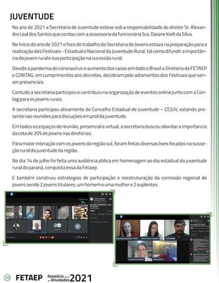 38 Anual
Relatório
Atividades
de 2021
FETAEP
No ano de 2021 a Secretaria de Juventude esteve sob a responsabilidade do diretor Sr. Alexan-
dreLealdosSantosquecontoucomaassessoriadafuncionáriaSra.DaianeKieltdaSilva.
NoIníciodoanode2021ofocodotrabalhodaSecretariadeJovensestavanapreparaçãoparaa
realizaçãodosFestivais-EstadualeNacionaldaJuventudeRural,talcomodifundiraimportân-
ciadojovemruralesuaparticipaçãonasucessãorural.
Devido a pandemia do coronavírus e aumento dos casos em todo o Brasil a Diretoria da FETAEP
e CONTAG, em cumprimentos aos decretos, decidiram pelo adiamentos dos Festivais que seri-
ampresenciais.
Contudo a secretaria participou e contribuiu na organização de eventos online junto com a Con-
tagparaosjovensrurais.
A secretaria participou ativamente do Concelho Estadual de Juventude – CEJUV, estando pre-
sentenasreuniõesparadiscuçõesemproldajuventude.
Em todos os espaços de reunião, presencial e virtual, a secretaria buscou abordar a importancia
dacotade20%dejovensnasdiretorias.
Para maior interação com os jovens da região sul, foram feitas diversas lives focadas na susse-
çãoruraldajuventudedaregião.
No dia 14 de julho foi feita uma audiência pblica em homenagem ao dia estadual da juventude
ruraldoparaná,conquistaessadaFetaep.
E também construiu estrategias de participação e reestruturação da comissão regional de
jovenssendo2jovenstitulares,umhomemeumamulhere2suplentes.
JUVENTUDE
 