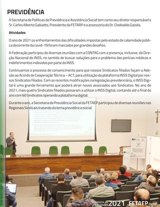 39
FETAEP
FETAEP
FETAEP
Anual
Anual
Anual
Relatório
Relatório
Relatório
Atividades
Atividades
Atividades
de
de
de 2021
2021
2021
ASecretariadePolíticasdePrevidênciaeAssistênciaSocialtemcomoseudiretorresponsávelo
Sr.CarlosAlbertoGabiatto,PresidentedaFETARPeaassessoriadoDr.ClodoaldoGazola.
Atividades
O ano de 2021 os enfrentamentos das dificuldades impostas pelo estado de calamidade públi-
cadecorrentedacovid-19forammarcadosporgrandesdesafios.
A Federação participou de diversas reuniões com a CONTAG com a presença, inclusive, da Dire-
ção Nacional do INSS, no sentido de buscar soluções para o problema das perícias médicas e
indeferimentosindevidosporpartedoINSS.
Continuamos o processo de convencimento para que nossos Sindicatos filiados façam a Ade-
são ao Acordo de Cooperação Técnica – ACT, para utilização da plataforma INSS Digital por nos-
sos Sindicatos filiados. Com as recentes modificações na legislação previdenciária, o INSS Digi-
tal é uma grande ferramenta que poderá atrair novos associados aos Sindicatos. No ano de
2021, mais quatro Sindicatos filiados passaram a utilizar o INSS Digital, contando até o final do
anocom60Sindicatosoperandoaplataformadigital.
Duranteoano,aSecretariadePrevidênciaSocialdaFETAEPparticipoudediversasreuniõesnas
RegionaisSindicaistratandodotemaprevidênciasocial.
PREVIDÊNCIA
FETAEP
Anual
Relatório
Atividades
de 2021 39
 