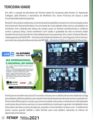 40 Anual
Relatório
Atividades
de 2021
FETAEP
Em 2021 a equipe da Secretaria de Terceira idade foi composta pelo Diretor Sr. Aparecido
Callegari, pela Diretora e Secretária de Mulheres Sra. Ivone Francisca de Souza e pela
funcionáriaMaristâniaSzulakIzé.
Nodia01deoutubrorealizamosumaliveatravésdaplataformazoomemcomemoraçãoaoDia
Internacional e Nacional do Idoso, foi uma tarde de muito debate sobre como a sociedade e os
familiares vem cuidando dos idosos do campo, quais os direitos constitucionais e violência
contra a pessoa idosa. Como envelhecer com saúde e qualidade de vida na terceira idade
também foram assuntos da live. Esse debate teve como parceiros: Dra. Caren Cristiane Muraro,
médicageriatradaSESA/PR–SecretariadeEstadodaSaúdeeDr.JoséAugustoCutrimGomes,
promotordejustiçadedefesadoidosodoMP/MA–MinistérioPúblicodoEstadodoMaranhão.
Participamostambémdeoutras07reuniõesvirtuaiscomocoletivodeterceiraidadedaContag
paradebaterpolíticaspúblicaseprincipalmentesaúdedapessoaidosadocamponapandemia.
Foramdiasdifíceisparaomundo,paraaterceiraidademaisainda,omedodeserinfectadopelo
covid antes das primeiras vacinas, em que estatísticas mostravam a grande mortalidade nessa
faixa etária durante os picos da doença, assustou muito também na área rural. O isolamento
social, causou grande solidão e falta familiar para esse público, elevando os índices de
depressãoentreidosos.
TERCEIRA IDADE
 