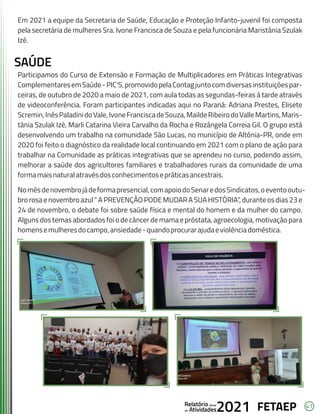 41
FETAEP
FETAEP
FETAEP
Anual
Anual
Anual
Relatório
Relatório
Relatório
Atividades
Atividades
Atividades
de
de
de 2021
2021
2021
Em 2021 a equipe da Secretaria de Saúde, Educação e Proteção Infanto-juvenil foi composta
pela secretária de mulheres Sra. Ivone Francisca de Souza e pela funcionária Maristânia Szulak
Izé.
SAÚDE
Participamos do Curso de Extensão e Formação de Multiplicadores em Práticas Integrativas
ComplementaresemSaúde-PIC'S,promovidopelaContagjuntocomdiversasinstituiçõespar-
ceiras, de outubro de 2020 a maio de 2021, com aula todas as segundas-feiras à tarde através
de videoconferência. Foram participantes indicadas aqui no Paraná: Adriana Prestes, Elisete
Scremin,InêsPaladinidoVale,IvoneFranciscadeSouza,MaildeRibeirodoValleMartins,Maris-
tânia Szulak Izé, Marli Catarina Vieira Carvalho da Rocha e Rozângela Correia Gil. O grupo está
desenvolvendo um trabalho na comunidade São Lucas, no município de Altônia-PR, onde em
2020 foi feito o diagnóstico da realidade local continuando em 2021 com o plano de ação para
trabalhar na Comunidade as práticas integrativas que se aprendeu no curso, podendo assim,
melhorar a saúde dos agricultores familiares e trabalhadores rurais da comunidade de uma
formamaisnaturalatravésdosconhecimentosepráticasancestrais.
Nomêsdenovembrojádeformapresencial,comapoiodoSenaredosSindicatos,oeventooutu-
bro rosa e novembro azul “ A PREVENÇÃO PODE MUDAR A SUA HISTÓRIA”, duranteos dias 23 e
24 de novembro, o debate foi sobre saúde física e mental do homem e da mulher do campo.
Alguns dos temas abordados foi o de câncer de mama e próstata, agroecologia, motivação para
homensemulheresdocampo,ansiedade-quandoprocurarajudaeviolênciadoméstica.
 