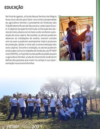 42 Anual
Relatório
Atividades
de 2021
FETAEP
EDUCAÇÃO
No final de agosto, a Escola Nossa Senhora da Alegria
levou seus alunos para fazer uma visita à propriedade
da agricultora familiar e presidente do Sindicato dos
TrabalhadoresRuraisdeApucarana,LaideLopesSuzu-
ki. O objetivo da ação foi estimular a interação dos alu-
nosdomeiourbanocomomeioruraleconhecerapro-
dução de ovos caipira. Na ocasião, os alunos puderam
observar as instalações do aviário, tiveram contato
com as aves e puderam acompanhar todo o processo
de produção, desde o início até a comercialização dos
ovos caipiras. Durante a visitação, os alunos puderam
aindasabercomoéotrabalhodoSindicato,daFETAEP
edaCONTAG,aimportânciadaspolíticaspúblicaspara
a agricultura familiar, a luta do movimento sindical em
defesa das pessoas que vivem no campo e sua repre-
sentaçãonaeconomiafamiliar.
42 Anual
Relatório
Atividades
de 2021
FETAEP
 