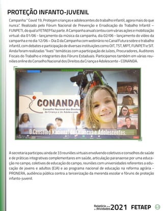 43
FETAEP
FETAEP
FETAEP
Anual
Anual
Anual
Relatório
Relatório
Relatório
Atividades
Atividades
Atividades
de
de
de 2021
2021
2021
PROTEÇÃO INFANTO-JUVENIL
Campanha “ Covid 19, Protejam crianças e adolescentes do trabalho infantil, agora mais do que
nunca”. Realizado pelo Fórum Nacional de Prevenção e Erradicação do Trabalho Infantil –
FUNPETI,doqualaFETAEPfazparte.ACampanhaanualcontoucomváriasaçõesemobilização
virtual: dia 01/06 - lançamento da música da campanha, dia 02/06 - lançamento do vídeo da
campanhaenodia12/06–DiaDdaCampanhacomwebinárionoCanalFuturasobreotrabalho
infantil,comdebateseparticipaçãodediversasinstituiçõescomoOIT,TST,MPT,FUNPETIeSIT.
Ainda foram realizadas “lives” temáticas com a participação de Juízes, Procuradores, Auditores
Fiscais do Trabalho e integrantes dos Fóruns Estaduais. Participamos também em várias reu-
niõesonlinedoConselhoNacionaldosDireitosdaCriançaeAdolescente-CONANDA.
Asecretariaparticipouaindade33reuniõesvirtuaisenvolvendocoletivoseconselhosdesaúde
e de práticas integrativas complementares em saúde, articulação paranaense por uma educa-
ção no campo, coletivos de educação do campo, reuniões com universidades referentes a edu-
cação de jovens e adultos (EJA) e ao programa nacional de educação na reforma agrária -
PRONERA, audiência pública contra a terceirização da merenda escolar e fóruns de proteção
infanto-juvenil.
 