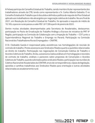 45
FETAEP
FETAEP
FETAEP
Anual
Anual
Anual
Relatório
Relatório
Relatório
Atividades
Atividades
Atividades
de
de
de 2021
2021
2021
A Fetaep participa do Conselho Estadual do Trabalho, sendo membro titular representante dos
trabalhadores através da CTB, tendo como representante o Sr. Carlos Alberto Gabiatto. É no
Conselho Estadual do Trabalho que é discutida e definida a política de reajuste do Piso Estadual
aplicado aos trabalhadores não abrangidos por negociação coletiva de trabalho. No ano final de
2021, em Resolução do Conselho Estadual do Trabalho, foi aprovado o reajuste de médio de
10,16%,eparaosruraispassouavalerR$1.617,00apartirdejaneirode2022.
Dentre muitas atividades desempenhadas pela Secretaria de Assalariados, destacamos:
participação no Pacto de Erradicação do Trabalho Análogo a Escravo de iniciativa da PRT 9ª
Região; participação na Comissão de Colaboração com a Inspeção do Trabalho – CCIT junto a
Superintendência Regional do Trabalho e Emprego no Paraná; Participação na Comissão
NacionaldosTrabalhadoresRuraisEmpregados–CNATRE.
O Dr. Clodoaldo Gazola é responsável pelas assistências nas homologações de rescisão de
contrato de trabalho. Presta assessoria aos Sindicatos filiados quanto a questões relacionadas
ao direito do trabalho. Participação nas negociações de Convenção Coletiva de Trabalho e
AcordosColetivosdeTrabalho.Ainda,aassessoriarealizaanálisesemhomologaçãoerescisões
de contrato de trabalho; análises e pareceres sobre propostas de Convenções e Acordos
ColetivosdeTrabalho,quandosolicitadospelossindicatosfiliados;participaçãonasreuniõesdo
Coletivo Nacional de Assalariados da CONTAR; envio de correspondências; cópias de legislação,
apostilas e cartilhas trabalhistas aos Sindicatos filiados para orientação e outras atividades
relacionadasaoassalariamentorural.
ASSALARIADOS E ASSALARIADAS RURAIS
 