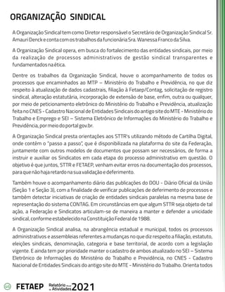 46 Anual
Relatório
Atividades
de 2021
FETAEP
ORGANIZAÇÃO SINDICAL
A Organização Sindical tem como Diretor responsável o Secretário de Organização Sindical Sr.
AmauriDenckecontacomostrabalhosdafuncionáriaSra.WanessaFrancodaSilva.
A Organização Sindical opera, em busca do fortalecimento das entidades sindicais, por meio
da realização de processos administrativos de gestão sindical transparentes e
fundamentadosnaética.
Dentre os trabalhos da Organização Sindical, houve o acompanhamento de todos os
processos que encaminhados ao MTP – Ministério do Trabalho e Previdência, no que diz
respeito à atualização de dados cadastrais, filiação à Fetaep/Contag, solicitação de registro
sindical, alteração estatutária, incorporação de extensão de base, enfim, outra ou qualquer,
por meio de peticionamento eletrônico do Ministério do Trabalho e Previdência, atualização
feitanoCNES-CadastroNacionaldeEntidadesSindicaisdoantigositedoMTE-Ministériodo
Trabalho e Emprego e SEI – Sistema Eletrônico de Informações do Ministério do Trabalho e
Previdência,pormeiodoportalgov.br.
A Organização Sindical presta orientações aos STTR's utilizando método de Cartilha Digital,
onde contém o “passo a passo”, que é disponibilizada na plataforma do site da Federação,
juntamente com outros modelos de documentos que possam ser necessários, de forma a
instruir e auxiliar os Sindicatos em cada etapa do processo administrativo em questão. O
objetivo é que juntos, STTR e FETAEP, venham evitar erros na documentação dos processos,
paraquenãohajaretardonasuavalidaçãoedeferimento.
Também houve o acompanhamento diário das publicações do DOU - Diário Oficial da União
(Seção 1 e Seção 3), com a finalidade de verificar publicações de deferimento de processos e
também detectar iniciativas de criação de entidades sindicais paralelas na mesma base de
representação do sistema CONTAG. Em circunstâncias em que algum STTR seja objeto de tal
ação, a Federação e Sindicatos articulam-se de maneira a manter e defender a unicidade
sindical,conformeestabelecidonaConstituiçãoFederalde1988.
A Organização Sindical analisa, na abrangência estadual e municipal, todos os processos
administrativos e assembleias referentes a mudanças no que diz respeito a filiação, estatuto,
eleições sindicais, denominação, categoria e base territorial, de acordo com a legislação
vigente. E ainda tem por prioridade manter o cadastro de ambos atualizado no SEI – Sistema
Eletrônico de Informações do Ministério do Trabalho e Previdência, no CNES - Cadastro
Nacional de Entidades Sindicais do antigo site do MTE - Ministério do Trabalho. Orienta todos
 