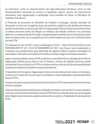 47
FETAEP
FETAEP
FETAEP
Anual
Anual
Anual
Relatório
Relatório
Relatório
Atividades
Atividades
Atividades
de
de
de 2021
2021
2021
os Sindicatos, tanto os representantes dos Agricultores(as) familiares como os dos
Assalariados(as), baseando-se sempre na legislação vigente, quanto aos documentos
necessários para regularização e atualização como entidade de classe no Ministério do
TrabalhoePrevidência.
O Protocolo de processos no Ministério do Trabalho e Emprego, inclusive participar de
discussões on-line com os agentes acerca de possíveis exigências não devidas permaneceu
sendo uma atividade usual no ano de 2021 na Organização Sindical. Sempre buscando orientar
e analisar processos acerca da filiação, do estatuto, das eleições sindicais e os processos
eleitorais, e mudanças de denominação, categoria e base territorial, com o intuito de que sejam
feitos em data correta, com transparência e em conformidade com a lei e com o Estatuto Social
decadaSTTR.
Em destaque no ano de 2021, houve a publicação no D.O.U. - Diário Oficial da União da nova
PORTARIA/MTP Nº 671, DE 8 DE NOVEMBRO DE 2021, que trouxe novas atualizações e
mudanças nos procedimentos para solicitação de registro sindical e demais tramitações de
solicitaçõesnoMinistériodoTrabalhoePrevidênciaeaindarevogouasPortariasanteriores.
Seguiu contínua a aderência dos STTRs ao Sistema na área Restrita e a utilização da Cartilha da
Organização Sindical que já está na sua 3ª Versão, o número de adeptos continuou sendo
considerável. Essa inclusão dos STTR's no Sistema da área restrita do Site está possibilitando
atualizaçãocadastral,deestatutoedeprocessoeleitoral.
O Secretário de Formação e Organização Sindical atende efetivamente todos os Sindicatos,
inclusive com visitas afim de criar laços e a fortalecer a sustentabilidade e representatividade
dessesSTTR's.
OprojetodepadronizaçãodoEstatutoSocialemtodososSTTR'sdoestadodoParanácontinua
sendoempregado.
TodasasdemandasdaSecretariaforamrealizadascomêxitonoanode2021enossotrabalhoé
continuar instruindo de forma efetiva nossos STTRs de forma a atender as burocracias exigidas
pelos Órgãos Governamentais, objetivando beneficiar sempre o Trabalhador Rural através do
STTR.
ORGANIZAÇÃO SINDICAL
 