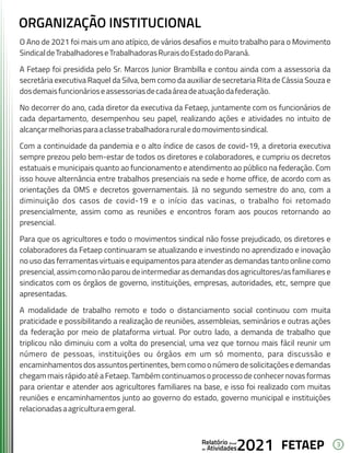 3
FETAEP
FETAEP
FETAEP
Anual
Anual
Anual
Relatório
Relatório
Relatório
Atividades
Atividades
Atividades
de
de
de 2021
2021
2021
O Ano de 2021 foi mais um ano atípico, de vários desafios e muito trabalho para o Movimento
SindicaldeTrabalhadoreseTrabalhadorasRuraisdoEstadodoParaná.
A Fetaep foi presidida pelo Sr. Marcos Junior Brambilla e contou ainda com a assessoria da
secretária executiva Raquel da Silva, bem como da auxiliar de secretaria Rita de Cássia Souza e
dosdemaisfuncionárioseassessoriasdecadaáreadeatuaçãodafederação.
No decorrer do ano, cada diretor da executiva da Fetaep, juntamente com os funcionários de
cada departamento, desempenhou seu papel, realizando ações e atividades no intuito de
alcançarmelhoriasparaaclassetrabalhadoraruraledomovimentosindical.
Com a continuidade da pandemia e o alto índice de casos de covid-19, a diretoria executiva
sempre prezou pelo bem-estar de todos os diretores e colaboradores, e cumpriu os decretos
estatuais e municipais quanto ao funcionamento e atendimento ao público na federação. Com
isso houve alternância entre trabalhos presenciais na sede e home office, de acordo com as
orientações da OMS e decretos governamentais. Já no segundo semestre do ano, com a
diminuição dos casos de covid-19 e o início das vacinas, o trabalho foi retomado
presencialmente, assim como as reuniões e encontros foram aos poucos retornando ao
presencial.
Para que os agricultores e todo o movimentos sindical não fosse prejudicado, os diretores e
colaboradores da Fetaep continuaram se atualizando e investindo no aprendizado e inovação
no uso das ferramentas virtuais e equipamentos para atender as demandas tanto online como
presencial,assimcomonãoparoudeintermediarasdemandasdosagricultores/asfamiliarese
sindicatos com os órgãos de governo, instituições, empresas, autoridades, etc, sempre que
apresentadas.
A modalidade de trabalho remoto e todo o distanciamento social continuou com muita
praticidade e possibilitando a realização de reuniões, assembleias, seminários e outras ações
da federação por meio de plataforma virtual. Por outro lado, a demanda de trabalho que
triplicou não diminuiu com a volta do presencial, uma vez que tornou mais fácil reunir um
número de pessoas, instituições ou órgãos em um só momento, para discussão e
encaminhamentos dos assuntos pertinentes, bem como o número de solicitações e demandas
chegam mais rápido até a Fetaep. Também continuamos o processo de conhecer novas formas
para orientar e atender aos agricultores familiares na base, e isso foi realizado com muitas
reuniões e encaminhamentos junto ao governo do estado, governo municipal e instituições
relacionadasaagriculturaemgeral.
ORGANIZAÇÃO INSTITUCIONAL
 