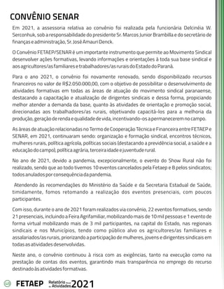 48 Anual
Relatório
Atividades
de 2021
FETAEP
CONVÊNIO SENAR
Em 2021, a assessoria relativa ao convênio foi realizada pela funcionária Delcinéia W.
Serconhuk, sob a responsabilidade do presidente Sr. Marcos Junior Brambilla e do secretário de
finançaseadministração,Sr.JoséAmauriDenck.
O Convênio FETAEP/SENAR é um importante instrumento que permite ao Movimento Sindical
desenvolver ações formativas, levando informações e orientações à toda sua base sindical e
aosagricultores/asfamiliaresetrabalhadores/asruraisdoEstadodoParaná.
Para o ano 2021, o convênio foi novamente renovado, sendo disponibilizado recursos
financeiros no valor de R$2.050.000,00, com o objetivo de possibilitar o desenvolvimento de
atividades formativas em todas as áreas de atuação do movimento sindical paranaense,
destacando a capacitação e atualização de dirigentes sindicais e dessa forma, propiciando
melhor atender a demanda da base, quanto às atividades de orientação e promoção social,
direcionadas aos trabalhadores/as rurais, objetivando capacitá-los para a melhoria da
produção,geraçãoderendaequalidadedevida,incentivando-osapermaneceremnocampo.
As áreas de atuação relacionadas no Termo de Cooperação Técnica e Financeira entre FETAEP e
SENAR, em 2021, continuaram sendo: organização e formação sindical, encontros técnicos,
mulheres rurais, política agrícola, políticas sociais (destacando a previdência social, a saúde e a
educaçãodocampo),políticaagrária,terceiraidadeejuventuderural.
No ano de 2021, devido a pandemia, excepcionalmente, o evento do Show Rural não foi
realizado, sendo que ao todo tivemos 10 eventos cancelados pela Fetaep e 8 pelos sindicatos;
todosanuladosporconsequênciadapandemia.
Atendendo às recomendações do Ministério da Saúde e da Secretaria Estadual de Saúde,
timidamente, fomos retomando a realização dos eventos presenciais, com poucos
participantes.
Com isso, durante o ano de 2021 foram realizados via convênio, 22 eventos formativos, sendo
21 presenciais, incluindo a Feira Agrifamiliar, mobilizando mais de 10 mil pessoas e 1 evento de
forma virtual mobilizando mais de 3 mil participantes, na capital do Estado, nas regionais
sindicais e nos Municípios, tendo como público alvo os agricultores/as familiares e
assalariados/as rurais, priorizando a participação de mulheres, jovens e dirigentes sindicais em
todasasatividadesdesenvolvidas.
Neste ano, o convênio continuou à risca com as exigências, tanto na execução como na
prestação de contas dos eventos, garantindo mais transparência no emprego do recurso
destinadoàsatividadesformativas.
 