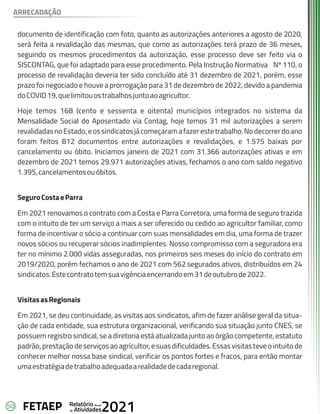 50 Anual
Relatório
Atividades
de 2021
FETAEP
documento de identificação com foto, quanto as autorizações anteriores a agosto de 2020,
será feita a revalidação das mesmas, que como as autorizações terá prazo de 36 meses,
seguindo os mesmos procedimentos da autorização, esse processo deve ser feito via o
SISCONTAG, que foi adaptado para esse procedimento. Pela Instrução Normativa Nº 110, o
processo de revalidação deveria ter sido concluído até 31 dezembro de 2021, porém, esse
prazo foi negociado e houve a prorrogação para 31 de dezembro de 2022, devido a pandemia
doCOVID19,quelimitouostrabalhosjuntoaoagricultor.
Hoje temos 168 (cento e sessenta e oitenta) municípios integrados no sistema da
Mensalidade Social do Aposentado via Contag, hoje temos 31 mil autorizações a serem
revalidadasnoEstado,eossindicatosjácomeçaramafazerestetrabalho.Nodecorrerdoano
foram feitos 812 documentos entre autorizações e revalidações, e 1.575 baixas por
cancelamento ou óbito. Iniciamos janeiro de 2021 com 31.366 autorizações ativas e em
dezembro de 2021 temos 29.971 autorizações ativas, fechamos o ano com saldo negativo
1.395,cancelamentosouóbitos.
SeguroCostaeParra
Em 2021 renovamos o contrato com a Costa e Parra Corretora, uma forma de seguro trazida
com o intuito de ter um serviço a mais a ser oferecido ou cedido ao agricultor familiar, como
forma de incentivar o sócio a continuar com suas mensalidades em dia, uma forma de trazer
novos sócios ou recuperar sócios inadimplentes. Nosso compromisso com a seguradora era
ter no mínimo 2.000 vidas asseguradas, nos primeiros seis meses do início do contrato em
2019/2020, porém fechamos o ano de 2021 com 562 segurados ativos, distribuídos em 24
sindicatos.Estecontratotemsuavigênciaencerrandoem31deoutubrode2022.
VisitasasRegionais
Em 2021, se deu continuidade, as visitas aos sindicatos, afim de fazer análise geral da situa-
ção de cada entidade, sua estrutura organizacional, verificando sua situação junto CNES, se
possuem registro sindical, se a diretoria está atualizada junto ao órgão competente, estatuto
padrão, prestação de serviços ao agricultor, e suas dificuldades. Essas visitas teve o intuitode
conhecer melhor nossa base sindical, verificar os pontos fortes e fracos, para então montar
umaestratégiadetrabalhoadequadaarealidadedecadaregional.
ARRECADAÇÃO
 