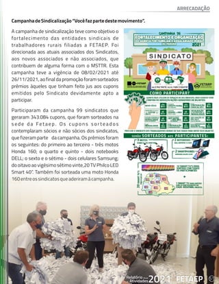 51
FETAEP
FETAEP
FETAEP
Anual
Anual
Anual
Relatório
Relatório
Relatório
Atividades
Atividades
Atividades
de
de
de 2021
2021
2021
CampanhadeSindicalização“Vocêfazpartedestemovimento”.
A campanha de sindicalização teve como objetivo o
fortalecimento das entidades sindicais de
trabalhadores rurais filiadas a FETAEP. Foi
direcionada aos atuais associados dos Sindicatos,
aos novos associados e não associados, que
contribuem de alguma forma com o MSTTR. Esta
campanha teve a vigência de 08/02/2021 até
26/11/2021, ao final da promoção foram sorteados
prêmios àqueles que tinham feito jus aos cupons
emitidos pelo Sindicato devidamente apto a
participar.
Participaram da campanha 99 sindicatos que
geraram 343.084 cupons, que foram sorteados na
s e d e d a Fe t a e p . O s c u p o n s s o r t e a d o s
contemplaram sócios e não sócios dos sindicatos,
que fizeram parte da campanha. Os prêmios foram
os seguintes: do primeiro ao terceiro - três motos
Honda 160; o quarto e quinto - dois notebooks
DELL; o sexto e o sétimo - dois celulares Samsung;
do oitavo ao vigésimo sétimo vinte,20 TV Philco LED
Smart 40”. Também foi sorteada uma moto Honda
160entreossindicatosqueaderiramàcampanha.
ARRECADAÇÃO
51
FETAEP
Anual
Relatório
Atividades
de 2021
 