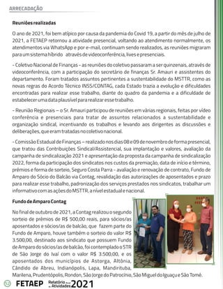 52 Anual
Relatório
Atividades
de 2021
FETAEP
Reuniõesrealizadas
O ano de 2021, foi bem atípico por causa da pandemia do Covid 19, a partir do mês de julho de
2021, a FETAEP retornou a atividade presencial, voltando ao atendimento normalmente, os
atendimentos via WhatsApp e por e-mail, continuam sendo realizados, as reuniões migraram
paraumsistemahíbrido atravésdevideoconferência,livesepresenciais.
- Coletivo Nacional de Finanças - as reuniões do coletivo passaram a ser quinzenais, através de
videoconferência, com a participação do secretário de finanças Sr. Amauri e assistentes do
departamento. Foram tratados assuntos pertinentes a sustentabilidade do MSTTR, como as
novas regras do Acordo Técnico INSS/CONTAG, cada Estado trazia a evolução e dificuldades
encontradas para realizar esse trabalho, diante do quadro da pandemia e a dificuldade de
estabelecerumadataplausívelpararealizaressetrabalho.
- Reunião Regionais – o Sr. Amauri participou de reuniões em várias regionais, feitas por vídeo
conferência e presenciais para tratar de assuntos relacionados a sustentabilidade e
organização sindical, incentivando os trabalhos e levando aos dirigentes as discussões e
deliberações,queeramtratadasnocoletivonacional.
-ComissãoEstadualdeFinanças–realizadonosdias08e09denovembrodeformapresencial,
que tratou das Contribuições Sindical/Assistencial, sua implantação e valores, avaliação da
campanha de sindicalização 2021 e apresentação da proposta da campanha de sindicalização
2022, forma da participação dos sindicatos nos custos da premiação, data de início e término,
prêmios e forma de sorteio, Seguro Costa Parra - avaliação e renovação de contrato, Fundo de
Amparo do Sócio do Balcão via Contag, revalidação das autorizações de aposentados e prazo
para realizar esse trabalho, padronização dos serviços prestados nos sindicatos, trabalhar um
informativocomasaçõesdoMSTTR,anívelestadualenacional.
FundodeAmparoContag
No final de outubro de 2021, a Contag realizou o segundo
sorteio de prêmios de R$ 500,00 reais, para sócios/as
aposentados e sócios/as de balcão, que fazem parte do
Fundo de Amparo, houve também o sorteio do valor R$
3.500,00, destinado aos sindicato que possuem Fundo
deAmparodosócios/asdebalcão,foicontempladooSTR
de São Jorge do Ivaí com o valor R$ 3.500,00, e os
aposentados dos municípios de Astorga, Altônia,
Cândido de Abreu, Indianópolis, Lapa, Mandirituba,
Marilena,Prudentópolis,Rondon,SãoJorgedoPatrocínio,SãoMigueldoIguaçueSãoTomé.
ARRECADAÇÃO
 