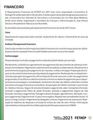 53
FETAEP
FETAEP
FETAEP
Anual
Anual
Anual
Relatório
Relatório
Relatório
Atividades
Atividades
Atividades
de
de
de 2021
2021
2021
FINANCEIRO
O Departamento Financeiro da FETAEP em 2021 teve como responsável o funcionário Sr.
RodrigoFerrazBorsattoatéomêsdejulho,ficandoapartirdestadatadesignadaparaestafun-
ção, a funcionária Sra. Delcinéia W. Serconhuk e a funcionária Sra. Eni Vilas Boas Medeiros,
tendo como diretor responsável o Secretário de Finanças e Administração Sr. José Amauri
DenckeoPresidenteSr.MarcosJuniorBrambilla.
Asatividadesdesenvolvidaspelodepartamentofinanceironoanode2021foram:
Caixa
Departamento responsável pelo controle, recebimento de valores e fechamento de caixa da
Entidade.
AnáliseePlanejamentofinanceiro
Esta função envolve transformação dos dados financeiros em uma forma que possa ser utiliza-
daparaorientaraposiçãofinanceiradaEntidadeepromoverasuacontinuidade.
Contasapagar
ResponsávelporcontrolarospagamentosrealizadospelaEntidade,porexemplo:
Recebimento, conferência e agendamento de pagamento dos documentos de cobrança emiti-
dos por fornecedores; Pagamento e adiantamento de salários a colaboradores; Recebimento e
preenchimento de guias para pagamento de impostos, multas e encargos; Preparação de che-
ques ou documentos bancários para liquidação de pagamentos; Realização da conciliação ban-
cária das operações de pagamento; Alimentação do fluxo de caixa com o valor dos pagamentos
programados;Envio(físicooueletrônico)dedocumentosoudadosdepagamentoparaodepar-
tamento da arrecadação e contabilidade; Conferência do valor dos débitos referentes a tarifas
bancárias e encargos financeiros e tributários de operações de crédito; Controlar o vencimento
de boletos e faturas; Seguro de veículos (Cotação e pagamento); vales-transportes (Inclusão,
exclusão e pagamento); Plano de saúde (Inclusão, exclusão e pagamento); Seguro de vida
(Inclusão, exclusão e pagamento); Passagem aéreas (Cotação, agendamento, alteração, com-
pra e pagamento); Pagamento de 1% para microrregiões; Repasse das mensalidades sociais 1%
para a Contag e Contar e Pagamento de delegados sindicais; Pagamento de assessores; Reali-
zação de relatórios de despesas e emissão de recibos de mão-de-obra. Prestar informações
sobreboletosenotaspendentes;ElaboraçãodeplanilhaspararepassedoCOBAN.
 