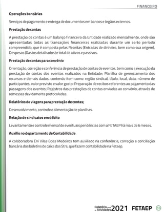 55
FETAEP
FETAEP
FETAEP
Anual
Anual
Anual
Relatório
Relatório
Relatório
Atividades
Atividades
Atividades
de
de
de 2021
2021
2021
Operaçõesbancárias
Serviçosdepagamentoeentregadedocumentosembancoseórgãosexternos.
Prestaçãodecontas
A prestação de contas é um balanço financeiro da Entidade realizado mensalmente, onde são
apresentadas todas as transações financeiras realizadas durante um certo período
compreendido, que é composta pelas Receitas (Entradas de dinheiro, bem como sua origem),
Despesas(Gastosdetalhados)etotaldeativosepassivos.
Prestaçãodecontasparaconvênio
Orientação,correçãoeconferênciadeprestaçãodecontasdeeventos,bemcomoaexecuçãoda
prestação de contas dos eventos realizados na Entidade; Planilha de gerenciamento dos
recursos e demais dados, contendo item como: região sindical, título, local, data, número de
participantes, valor previsto e valor gasto; Preparação de recibos referentes ao pagamento das
passagens dos eventos; Registros das prestações de contas enviadas ao convênio, através de
remessasdevidamenteprotocoladas.
Relatóriosdeviagensparaprestaçãodecontas;
Desenvolvimento,controleealimentaçãodeplanilhas.
Relaçãodesindicatosemdébito
LevantamentoecontrolemensaldeeventuaispendênciascomaFETAEPhámaisde6meses.
AuxilionodepartamentodeContabilidade
A colaboradora Eni Vilas Boas Medeiros tem auxiliado na conferência, correção e conciliação
bancáriadosboletinsdecaixadosStrs,quefazemcontabilidadenaFetaep.
FINANCEIRO
 