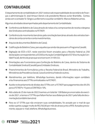 56 Anual
Relatório
Atividades
de 2021
FETAEP
CONTABILIDADE
Odepartamentodecontabilidadeem2021estevesobresponsabilidadedosecretáriodefinan-
ças e administração Sr. José Amauri Denck e do presidente Marcos Junior Brambilla. Contou
aindacomocontadorSr.SérgioLuizBernerteoauxiliarcontábilSr.MarcosRobertoLemos.
AlgumasatividadesdesempenhadaspelodepartamentodeContabilidade:
è Conferência de Boletins de Caixa através de notas e/ou comprovantes de receita e despesa
dosSindicatoscentralizadosnaFETAEP;
è Conferência do movimento bancários pela conciliação bancárias através dos extratos ban-
cáriosdecontacorrenteecontainvestimentos;
è Arquivodedocumentos(BoletinsdeCaixa);
è CodificaçãodeBoletinsCaixa,paraaquelesqueaindanãopossuemoProgramaCaixaW;
è Digitação de ECD e ECF; neste exercício foram enviados para a Receita Federal as 250
declaraçõescorrespondentesaECD(EscrituraçãoContábilDigital)eECF(EscrituraçãoCon-
tábilFiscal),dentrodoprazoqueseencerraem31/05/22;
è Orientações aos Funcionários para Confecção de Boletins de Caixa, dentro do Sistema de
ContabilidadeSindical(CaixaW)paraEntidadesSindicais;
è Preenchimentos de Formulários junto a: Receita Federal do Brasil, Ministério do Trabalho,
MinistériosdaPrevidênciaSocial,CaixaEconômicaFederaleoutros;
è Atendimentos, por telefone, WhatsApp business, dando informações sejam contábeis
e/oufinanceirasaosSTTRscentralizadosnaFETAEP;
è Auxilio no levantamento de dívidas dos STTRs com a FETAEP para pagamentos dos 6% (5%
paraaFETAEPe1%paraaCONTAG)e10%;
è Até a data de 25 de maio de 2022 tivemos um total de 128 Balanços encerrados do exercí-
ciode2021,etemos47STTRsquefaltamfecharseusBalançosde2021pelafaltadedocu-
mentação(contábilebancária)
è Para os 47 STTRs que não enviaram suas contabilidades, foi avisado por e-mail de que
estão sujeitos a pagar multa de R$ 250,00 por mês de atraso junto a RFB. Avisados previa-
mente,sejapore-mail,telefone,WhatsAppbusiness.
 