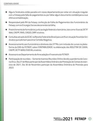 57
FETAEP
FETAEP
FETAEP
Anual
Anual
Anual
Relatório
Relatório
Relatório
Atividades
Atividades
Atividades
de
de
de 2021
2021
2021
è Alguns Sindicatos estão parados em nosso departamento por estar em situação irregular
com a Fetaep pela falta de pagamentos ou por faltar algum documento contábil para a sua
efetivacontabilização;
è Responsável pelo RH da Fetaep; confecção de Folha de Pagamentos dos funcionários da
Fetaep,comosEncargosSociaisdecorrentesdafolha;
è Preenchimentodeformuláriosjuntoaoórgãofederaisebancários,taiscomo:Esocial,DCTF
Web,CAEPF,RAIS,CAGED,DIRFeoutros;
è ConsultasatravésdoECACnaReceitaFederaldoBrasilparaverificarsituaçãofiscaldosSin-
dicatosquesolicitamparatirarCertidãoNegativa;
è Assessoramento aos funcionários e diretores dos STTRs com inclusão de cursos na plata-
forma da EAD da FETAEP, sobre CONTABILIDADE na elaboração dos BOLETIM DE CAIXA,
CAEPF,DCTFWEB,ESOCIAL,eoutros;
è AssessoriaaoDepartamentodeArrecadaçãoeFinanceirodaFETAEP.
è Participação de reuniões: - Somente tivemos Reuniões Online devido a pandemia do Coro-
naVírus.Dia27deMaioparticipeidaAssembleiaOrdináriadePrestaçãodeContasdoexer-
cício de 2021, Dia 30 de Novembro participei da Assembleia Ordinária de Previsão para
2022.
CONTABILIDADE
 