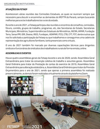 4 Anual
Relatório
Atividades
de 2021
FETAEP
ATUAÇÕESDAFETAEP
Aconteceram várias reuniões das Comissões Estaduais, as quais se reuniram sempre que
necessário para discutir e encaminhar as demandas do MSTTR do Paraná, sempre buscando
melhoriasparaos/astrabalhadores/asruraisdoestado.
Durante o ano de 2021, a Fetaep participou das reuniões e encontros de conselhos, comissões,
fóruns, comitês, grupos de trabalho, programas, etc, das Secretarias de Estado, Secretarias
Municipais, Ministérios, Superintendências Estaduais de Ministérios, INCRA, IAPAR, Fundação
Terra, Senar/PR, IDR, Dieese, INSS, Fundepec, ADAPAR, ITCG, CTB, CFT, FST, dentre outras que
nos foi solicitada a participação da Fetaep ou que trabalhamos e conseguimos uma cadeira de
representaçãodosagricultoresfamiliares,tantopresenciaiscomovirtuais.
O ano de 2021 também foi marcado por diversas capacitações técnicas para dirigentes
sindicaisefuncionáriosdesindicatosdostrabalhadoresruraisdeformaremota,online.
ASSEMBLEIASEEVENTOS
Houve quatro assembleias gerais da Fetaep durante o ano de 2020, sendo: Assembleia Geral
Extraordinária para tratar da convenção coletiva de trabalho e assuntos gerais. Assembleia
Geral Ordinária para tratar da Prestação de contas do exercício de 2019; Assembleia Geral
Extraordinária para alteração estatutária; e, Assembleia Geral Ordinária para tratar da Previsão
Orçamentária para o ano de 2021, sendo que apenas a primeira assembleia foi realizada
presencialmente,asdemaisforamrealizadasvirtualmenteatravésdaplataformaZoom.
ORGANIZAÇÃO INSTITUCIONAL
4 Anual
Relatório
Atividades
de 2021
FETAEP
 