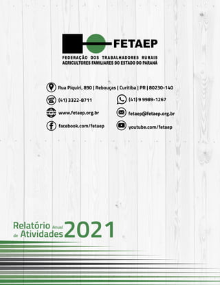 59
FETAEP
FETAEP
FETAEP
Anual
Anual
Anual
Relatório
Relatório
Relatório
Atividades
Atividades
Atividades
de
de
de 2021
2021
2021
(41) 3322-8711 (41) 9 9989-1267
www.fetaep.org.br fetaep@fetaep.org.br
facebook.com/fetaep youtube.com/fetaep
Rua Piquiri, 890 | Rebouças | Curitiba | PR | 80230-140
 