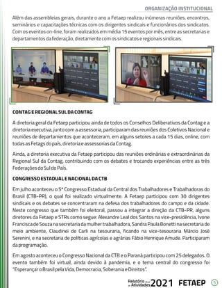 5
FETAEP
FETAEP
FETAEP
Anual
Anual
Anual
Relatório
Relatório
Relatório
Atividades
Atividades
Atividades
de
de
de 2021
2021
2021
Além das assembleias gerais, durante o ano a Fetaep realizou inúmeras reuniões, encontros,
seminários e capacitações técnicas com os dirigentes sindicais e funcionários dos sindicatos.
Com os eventos on-line, foram realizados em média 15 eventos por mês, entre as secretarias e
departamentosdafederação,diretamentecomossindicatoseregionaissindicais.
CONTAGEREGIONALSULDACONTAG
A diretoria geral da Fetaep participou ainda de todos os Conselhos Deliberativos da Contag e a
diretoria executiva, junto com a assessoria, participaram das reuniões dos Coletivos Nacional e
reuniões de departamentos que aconteceram, em alguns setores a cada 15 dias, online, com
todasasFetagsdopaís,diretoriaeassessoriasdaContag.
Ainda, a diretoria executiva da Fetaep participou das reuniões ordinárias e extraordinárias da
Regional Sul da Contag, contribuindo com os debates e trocando experiências entre as três
FederaçõesdoSuldoPaís.
CONGRESSOESTADUALENACIONALDACTB
Em julho aconteceu o 5º Congresso Estadual da Central dos Trabalhadores e Trabalhadoras do
Brasil (CTB-PR), o qual foi realizado virtualmente. A Fetaep participou com 30 dirigentes
sindicais e os debates se concentraram na defesa dos trabalhadores do campo e da cidade.
Neste congresso que também foi eleitoral, passou a integrar a direção da CTB-PR, alguns
diretores da Fetaep e STRs como segue: Alexandre Leal dos Santos na vice-presidência, Ivone
FranciscadeSouzanasecretariadamulhertrabalhadora,SandraPaulaBonettinasecretariade
meio ambiente, Claudinei de Carli na tesouraria, ficando na vice-tesouraria Márcio José
Serenini, e na secretaria de políticas agrícolas e agrárias Fábio Henrique Amude. Participaram
daprogramação.
Em agosto aconteceu o Congresso Nacional da CTB e o Paraná participou com 25 delegados. O
evento também foi virtual, ainda devido à pandemia, e o tema central do congresso foi
“EsperançaroBrasilpelaVida,Democracia,SoberaniaeDireitos”.
ORGANIZAÇÃO INSTITUCIONAL
 