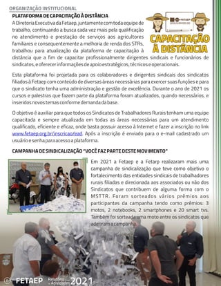 6 Anual
Relatório
Atividades
de 2021
FETAEP
PLATAFORMADECAPACITAÇÃOÀDISTÂNCIA
PLATAFORMADECAPACITAÇÃOÀDISTÂNCIA
ADiretoriaExecutivadaFetaep,juntamentecomtodaequipede
ADiretoriaExecutivadaFetaep,juntamentecomtodaequipede
trabalho, continuando a busca cada vez mais pela qualificação
trabalho, continuando a busca cada vez mais pela qualificação
no atendimento e prestação de serviços aos agricultores
no atendimento e prestação de serviços aos agricultores
familiares e consequentemente a melhoria de renda dos STRs,
familiares e consequentemente a melhoria de renda dos STRs,
trabalhou para atualização da plataforma de capacitação à
trabalhou para atualização da plataforma de capacitação à
distância que a fim de capacitar profissionalmente dirigentes sindicais e funcionários de
distância que a fim de capacitar profissionalmente dirigentes sindicais e funcionários de
sindicatos,eoferecerinformaçõesdeapoioestratégicos,técnicoseoperacionais.
sindicatos,eoferecerinformaçõesdeapoioestratégicos,técnicoseoperacionais.
Esta plataforma foi projetada para os colaboradores e dirigentes sindicais dos sindicatos
Esta plataforma foi projetada para os colaboradores e dirigentes sindicais dos sindicatos
filiados à Fetaep com conteúdo de diversas áreas necessárias para exercer suas funções e para
filiados à Fetaep com conteúdo de diversas áreas necessárias para exercer suas funções e para
que o sindicato tenha uma administração e gestão de excelência. Durante o ano de 2021 os
que o sindicato tenha uma administração e gestão de excelência. Durante o ano de 2021 os
cursos e palestras que fazem parte da plataforma foram atualizados, quando necessários, e
cursos e palestras que fazem parte da plataforma foram atualizados, quando necessários, e
inseridosnovostemasconformedemandadabase.
inseridosnovostemasconformedemandadabase.
O objetivo é auxiliar para que todos os Sindicatos de Trabalhadores Rurais tenham uma equipe
O objetivo é auxiliar para que todos os Sindicatos de Trabalhadores Rurais tenham uma equipe
capacitada e sempre atualizada em todas as áreas necessárias para um atendimento
capacitada e sempre atualizada em todas as áreas necessárias para um atendimento
qualificado, eficiente e eficaz, onde basta possuir acesso à Internet e fazer a inscrição no link
qualificado, eficiente e eficaz, onde basta possuir acesso à Internet e fazer a inscrição no link
www.fetaep.org.br/inscricao/ead
www.fetaep.org.br/inscricao/ead. Após a inscrição é enviado para o e-mail cadastrado um
. Após a inscrição é enviado para o e-mail cadastrado um
usuárioesenhaparaacessoaplataforma.
usuárioesenhaparaacessoaplataforma.
CAMPANHADESINDICALIZAÇÃO“VOCÊFAZPARTEDESTEMOVIMENTO”
CAMPANHADESINDICALIZAÇÃO“VOCÊFAZPARTEDESTEMOVIMENTO”
Em 2021 a Fetaep e a Fetarp realizaram mais uma
Em 2021 a Fetaep e a Fetarp realizaram mais uma
campanha de sindicalização que teve como objetivo o
campanha de sindicalização que teve como objetivo o
fortalecimento das entidades sindicais de trabalhadores
fortalecimento das entidades sindicais de trabalhadores
rurais filiadas e direcionada aos associados ou não dos
rurais filiadas e direcionada aos associados ou não dos
Sindicatos que contribuem de alguma forma com o
Sindicatos que contribuem de alguma forma com o
MSTTR. Foram sorteados vários prêmios aos
MSTTR. Foram sorteados vários prêmios aos
participantes da campanha tendo como prêmios: 3
participantes da campanha tendo como prêmios: 3
motos, 2 notebooks, 2 smartphones e 20 smart tvs.
motos, 2 notebooks, 2 smartphones e 20 smart tvs.
Também foi sorteada uma moto entre os sindicatos que
Também foi sorteada uma moto entre os sindicatos que
aderiramacampanha.
aderiramacampanha.
PLATAFORMADECAPACITAÇÃOÀDISTÂNCIA
ADiretoriaExecutivadaFetaep,juntamentecomtodaequipede
trabalho, continuando a busca cada vez mais pela qualificação
no atendimento e prestação de serviços aos agricultores
familiares e consequentemente a melhoria de renda dos STRs,
trabalhou para atualização da plataforma de capacitação à
distância que a fim de capacitar profissionalmente dirigentes sindicais e funcionários de
sindicatos,eoferecerinformaçõesdeapoioestratégicos,técnicoseoperacionais.
Esta plataforma foi projetada para os colaboradores e dirigentes sindicais dos sindicatos
filiados à Fetaep com conteúdo de diversas áreas necessárias para exercer suas funções e para
que o sindicato tenha uma administração e gestão de excelência. Durante o ano de 2021 os
cursos e palestras que fazem parte da plataforma foram atualizados, quando necessários, e
inseridosnovostemasconformedemandadabase.
O objetivo é auxiliar para que todos os Sindicatos de Trabalhadores Rurais tenham uma equipe
capacitada e sempre atualizada em todas as áreas necessárias para um atendimento
qualificado, eficiente e eficaz, onde basta possuir acesso à Internet e fazer a inscrição no link
www.fetaep.org.br/inscricao/ead. Após a inscrição é enviado para o e-mail cadastrado um
usuárioesenhaparaacessoaplataforma.
CAMPANHADESINDICALIZAÇÃO“VOCÊFAZPARTEDESTEMOVIMENTO”
Em 2021 a Fetaep e a Fetarp realizaram mais uma
campanha de sindicalização que teve como objetivo o
fortalecimento das entidades sindicais de trabalhadores
rurais filiadas e direcionada aos associados ou não dos
Sindicatos que contribuem de alguma forma com o
MSTTR. Foram sorteados vários prêmios aos
participantes da campanha tendo como prêmios: 3
motos, 2 notebooks, 2 smartphones e 20 smart tvs.
Também foi sorteada uma moto entre os sindicatos que
aderiramacampanha.
6 Anual
Relatório
Atividades
de 2021
FETAEP
ORGANIZAÇÃO INSTITUCIONAL
 