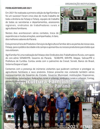 7
FETAEP
FETAEP
FETAEP
Anual
Anual
Anual
Relatório
Relatório
Relatório
Atividades
Atividades
Atividades
de
de
de 2021
2021
2021
FEIRAAGRIFAMILIAR2021
FEIRAAGRIFAMILIAR2021
Em 2021 foi realizada a primeira edição da AgriFamiliar e
Em 2021 foi realizada a primeira edição da AgriFamiliar e
foi um sucesso! Foram cinco dias de muito trabalho de
foi um sucesso! Foram cinco dias de muito trabalho de
toda a diretoria da Fetaep e Fetarp, equipes de trabalho
toda a diretoria da Fetaep e Fetarp, equipes de trabalho
de todas as secretarias e departamentos, assessores
de todas as secretarias e departamentos, assessores
regionais, sindicatos de trabalhadores rurais e
regionais, sindicatos de trabalhadores rurais e
agricultoresfamiliares.
agricultoresfamiliares.
Nestes dias aconteceram vários contatos, troca de
Nestes dias aconteceram vários contatos, troca de
experiências e muitas emoções, acompanhadas, é claro,
experiências e muitas emoções, acompanhadas, é claro,
dosmelhoressaboresdoParaná.
dosmelhoressaboresdoParaná.
EstaprimeiraFeiradeProdutoseServiçosdaAgriculturaFamiliarabriuasportasdanossacasa,
EstaprimeiraFeiradeProdutoseServiçosdaAgriculturaFamiliarabriuasportasdanossacasa,
Fetaep,para o público da cidade e do campo e apresentouos nossos produtores para todos que
Fetaep,para o público da cidade e do campo e apresentouos nossos produtores para todos que
nosvisitaram.
nosvisitaram.
AgriFamiliarfoiumarealizaçãodaFetaepedosSindicatosdosTrabalhadoresRurais,comapoio
AgriFamiliarfoiumarealizaçãodaFetaepedosSindicatosdosTrabalhadoresRurais,comapoio
do con-vênio SENAR/PR, Governo do Paraná, SEAB/PR, IDR/PR, Adapar, Sebrae/PR e
do con-vênio SENAR/PR, Governo do Paraná, SEAB/PR, IDR/PR, Adapar, Sebrae/PR e
Prefeitura de Curitiba. Contou ainda com o patrocínio da Cresol, Sicredi, Banco do Brasil,
Prefeitura de Curitiba. Contou ainda com o patrocínio da Cresol, Sicredi, Banco do Brasil,
SistemaOcepareCopel.
SistemaOcepareCopel.
Contamos com a presença de inúmeros visitantes que puderam conhecer e prestigiar os
Contamos com a presença de inúmeros visitantes que puderam conhecer e prestigiar os
agricultores familiares e seus produtos. Esteve presente nos visitando também vários
agricultores familiares e seus produtos. Esteve presente nos visitando também vários
representantes do Governo do Estado, Governo Municipal, instituições financeiras,
representantes do Governo do Estado, Governo Municipal, instituições financeiras,
cooperativas, associações, federações rurais e urbanas, sindicatos rurais e urbanos, Contag,
cooperativas, associações, federações rurais e urbanas, sindicatos rurais e urbanos, Contag,
dentremuitosoutros.
dentremuitosoutros.
FEIRAAGRIFAMILIAR2021
Em 2021 foi realizada a primeira edição da AgriFamiliar e
foi um sucesso! Foram cinco dias de muito trabalho de
toda a diretoria da Fetaep e Fetarp, equipes de trabalho
de todas as secretarias e departamentos, assessores
regionais, sindicatos de trabalhadores rurais e
agricultoresfamiliares.
Nestes dias aconteceram vários contatos, troca de
experiências e muitas emoções, acompanhadas, é claro,
dosmelhoressaboresdoParaná.
EstaprimeiraFeiradeProdutoseServiçosdaAgriculturaFamiliarabriuasportasdanossacasa,
Fetaep,para o público da cidade e do campo e apresentouos nossos produtores para todos que
nosvisitaram.
AgriFamiliarfoiumarealizaçãodaFetaepedosSindicatosdosTrabalhadoresRurais,comapoio
do con-vênio SENAR/PR, Governo do Paraná, SEAB/PR, IDR/PR, Adapar, Sebrae/PR e
Prefeitura de Curitiba. Contou ainda com o patrocínio da Cresol, Sicredi, Banco do Brasil,
SistemaOcepareCopel.
Contamos com a presença de inúmeros visitantes que puderam conhecer e prestigiar os
agricultores familiares e seus produtos. Esteve presente nos visitando também vários
representantes do Governo do Estado, Governo Municipal, instituições financeiras,
cooperativas, associações, federações rurais e urbanas, sindicatos rurais e urbanos, Contag,
dentremuitosoutros.
7
FETAEP
Anual
Relatório
Atividades
de 2021
ORGANIZAÇÃO INSTITUCIONAL
 
