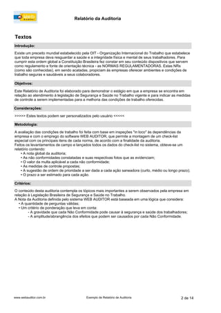 Relatório da Auditoria
www.webauditor.com.br 2 de 14Exemplo de Relatório de Auditoria
Existe um preceito mundial estabelecido pela OIT - Organização Internacional do Trabalho que estabelece
que toda empresa deva resguardar a saúde e a integridade física e mental de seus trabalhadores. Para
cumprir esta ordem global a Constituição Brasileira fez constar em seu conteúdo dispositivos que servem
como regulamento e fonte de orientação técnica - as NORMAS REGULAMENTADORAS. Estas NRs
(como são conhecidas), em sendo acatadas, propiciam às empresas oferecer ambientes e condições de
trabalho seguras e saudáveis a seus colaboradores.
Este Relatório de Auditoria foi elaborado para demonstrar o estágio em que a empresa se encontra em
relação ao atendimento à legislação de Segurança e Saúde no Trabalho vigente e para indicar as medidas
de controle a serem implementadas para a melhoria das condições de trabalho oferecidas.
>>>>> Estes textos podem ser personalizados pelo usuário <<<<<
A avaliação das condições de trabalho foi feita com base em inspeções "in loco" às dependências da
empresa e com o emprego do software WEB AUDITOR, que permite a montagem de um check-list
especial com os principais itens de cada norma, de acordo com a finalidade da auditoria.
Feitos os levantamentos de campo e lançados todos os dados do check-list no sistema, obteve-se um
relatório contendo:
•A nota global da auditoria;
•As não conformidades constatadas e suas respectivas fotos que as evidenciam;
•O valor da multa aplicável a cada não conformidade;
•As medidas de controle propostas;
•A sugestão de ordem de prioridade a ser dada a cada ação saneadora (curto, médio ou longo prazo);
•O prazo a ser estimado para cada ação.
O conteúdo desta auditoria contempla os tópicos mais importantes a serem observados pela empresa em
relação à Legislação Brasileira de Segurança e Saúde no Trabalho.
A Nota da Auditoria definida pelo sistema WEB AUDITOR está baseada em uma lógica que considera:
•A quantidade de perguntas válidas;
•Um critério de ponderação que leva em conta:
-A gravidade que cada Não Conformidade pode causar à segurança e saúde dos trabalhadores;
-A amplitude/abrangência dos efeitos que podem ser causados por cada Não Conformidade.
Introdução:
Objetivos:
Considerações:
Metodologia:
Critérios:
Textos
 