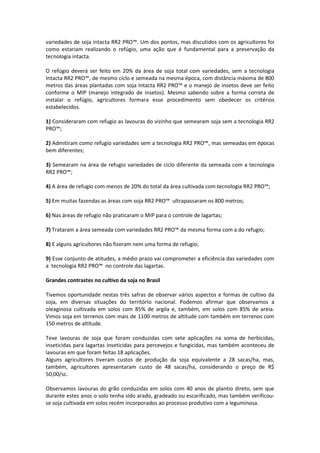 variedades de soja intacta RR2 PRO™. Um dos pontos, mas discutidos com os agricultores foi
como estariam realizando o refúgio, uma ação que é fundamental para a preservação da
tecnologia intacta.
O refúgio deverá ser feito em 20% da área de soja total com variedades, sem a tecnologia
Intacta RR2 PRO™, de mesmo ciclo e semeada na mesma época, com distância máxima de 800
metros das áreas plantadas com soja Intacta RR2 PRO™ e o manejo de insetos deve ser feito
conforme o MIP (manejo integrado de insetos). Mesmo sabendo sobre a forma correta de
instalar o refúgio, agricultores formara esse procedimento sem obedecer os critérios
estabelecidos.
1) Consideraram com refugio as lavouras do vizinho que semearam soja sem a tecnologia RR2
PRO™;
2) Admitiram como refugio variedades sem a tecnologia RR2 PRO™, mas semeadas em épocas
bem diferentes;
3) Semearam na área de refugio variedades de ciclo diferente da semeada com a tecnologia
RR2 PRO™;
4) A área de refugio com menos de 20% do total da área cultivada com tecnologia RR2 PRO™;
5) Em muitas fazendas as áreas com soja RR2 PRO™ ultrapassaram os 800 metros;
6) Nas áreas de refugio não praticaram o MIP para o controle de lagartas;
7) Trataram a área semeada com variedades RR2 PRO™ da mesma forma com a do refugio;
8) E alguns agricultores não fizeram nem uma forma de refugio;
9) Esse conjunto de atitudes, a médio prazo vai comprometer a eficiência das variedades com
a tecnologia RR2 PRO™ no controle das lagartas.
Grandes contrastes no cultivo da soja no Brasil
Tivemos oportunidade nestas três safras de observar vários aspectos e formas de cultivo da
soja, em diversas situações do território nacional. Podemos afirmar que observamos a
oleaginosa cultivada em solos com 85% de argila e, também, em solos com 85% de areia.
Vimos soja em terrenos com mais de 1100 metros de altitude com também em terrenos com
150 metros de altitude.
Teve lavouras de soja que foram conduzidas com sete aplicações na soma de herbicidas,
inseticidas para lagartas inseticidas para percevejos e fungicidas, mas também aconteceu de
lavouras em que foram feitas 18 aplicações.
Alguns agricultores tiveram custos de produção da soja equivalente a 28 sacas/ha, mas,
também, agricultores apresentaram custo de 48 sacas/ha, considerando o preço de R$
50,00/sc.
Observamos lavouras do grão conduzidas em solos com 40 anos de plantio direto, sem que
durante estes anos o solo tenha sido arado, gradeado ou escarificado, mas também verificou-
se soja cultivada em solos recém incorporados ao processo produtivo com a leguminosa.
 