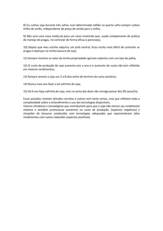 8) Eu cultivo soja durante três safras num determinado talhão na quarta safra sempre cultivo
milho de verão, independente de preço de venda para o milho;
9) Não será uma nova molécula para um novo inseticida que, usado isoladamente de prática
de manejo de pragas, irá controlar de forma eficaz o percevejo;
10) Depois que meu vizinho adquiriu um pivô central, ficou muito mais difícil de controlar as
pragas e doenças na minha lavoura de soja;
11) Sempre mantive os solos da minha propriedade agrícola cobertos com um tipo de palha;
12) O custo de produção de soja aumenta ano a ano e o aumento de custo não tem refletido
em maiores rendimentos;
13) Sempre semeio a soja uns 5 a 8 dias antes do termino do vazio sanitário;
14) Nunca mais vou fazer a tal safrinha de soja;
15) Há 6 nos faço safrinha de soja, mas na soma das duas não consigo passar dos 90 sacas/ha;
Essas posições revelam atitudes corretas e outras nem tanto certas, mas que refletem toda a
complexidade sobre o entendimento e uso das tecnologias disponíveis.
Fatores climáticos e tecnológicos que contribuíram para que a soja não tivesse seu rendimento
máximo e também promovesse aumentos no custo de produção, (aspectos negativos) e
situações de lavouras conduzidas com tecnologias adequadas que representaram altos
rendimentos com custos reduzidos (aspectos positivos).
 
