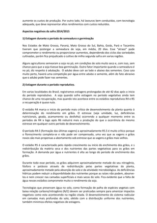 aumente os custos de produção. Por outro lado, há lavouras bem conduzidas, com tecnologia
adequada, que deve representar altos rendimentos com custos reduzidos.
Aspectos negativos da safra 2014/2015
1) Estiagem durante o período de semeadura e germinação
Nos Estados de Mato Grosso, Paraná, Mato Grosso do Sul, Bahia, Goiás, Pará e Tocantins
tiveram que postergar a semeadura de soja, em média, 20 dias. Esse “atraso” pode
comprometer o rendimento ou proporcionar aumentos, dependendo dos ciclos das variedades
cultivadas, porém fica prejudicado o cultivo de milho segunda safra em varias regiões.
Alguns agricultores semearam a soja no pó, em condições de solo muito seco e, com isso, sem
chance para que a soja tivesse boa germinação. Outro fator importante quando a semeadura é
no pó, diz respeito á adubação. O adubo deve cair ao lado e abaixo das sementes. Caso caia
muito perto, haverá uma competição por água entre adubo e semente, além do fato abrasivo
que o adubo pode fazer nas sementes.
2) Estiagem durante o período reprodutivo.
Em varias localidades do Brasil, registramos estiagens prolongadas de até 42 dias após o inicio
do período reprodutivo. A soja quando sofre estiagem no período vegetativo ainda tem
chance de uma recuperação, mas quando isto acontece entre os estádios reprodutivos R4 e R5
a recuperação é quase nula.
O estádio R4 marca o início do período mais crítico de desenvolvimento da planta quanto à
determinação do rendimento em grãos. O estresse (seja umidade, luz, deficiências
nutricionais, geada, acamamento ou desfolha) ocorrendo a qualquer momento entre os
períodos de R4 a logo após R6 reduzirá mais a produção do que a ocorrência do mesmo
estresse em qualquer outro período de desenvolvimento.
O período R4.5 (formação das últimas vagens) a aproximadamente R5.5 é muito crítico porque
o florescimento completa-se e não pode ser compensado, uma vez que as vagens e grãos
novos são mais propensas a abortamento sob estresse que as vagens e grãos mais velhos.
O estádio R5 é caracterizado pelo rápido crescimento ou início do enchimento dos grãos, e s
redistribuição da matéria seca e dos nutrientes das partes vegetativas para os grãos em
formação. A demanda por água e nutrientes é alta ao longo do período de enchimento dos
grãos.
Durante todo esse período, os grãos adquirem aproximadamente metade do seu nitrogênio,
fósforo e potássio através da redistribuição pelas partes vegetativas da planta,
aproximadamente metade pela absorção do solo e da atividade microbiológica. As deficiências
hídricas podem reduzir a disponibilidade dos nutrientes porque as raízes não podem, absorve-
los e nem crescer nas camadas superficiais e mais secas do solo. Fica evidente que a falta de
água nesses estádios compromete muito o rendimento da soja.
Tecnologias que preservam água no solo, como formação de palha de espécies vegetais com
baixa relação carbono/nitrogênio (N/C) devem ser praticadas sempre para amenizar impactos
negativos como esta acontecendo na região citada. O desenvolvimento do sistema radicular
em camadas mais profundas do solo, obtido com a distribuição uniforme dos nutrientes,
também minimiza efeitos negativos de estiagens.
 