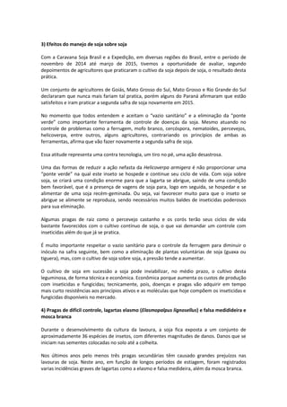 3) Efeitos do manejo de soja sobre soja
Com a Caravana Soja Brasil e a Expedição, em diversas regiões do Brasil, entre o período de
novembro de 2014 até março de 2015, tivemos a oportunidade de avaliar, segundo
depoimentos de agricultores que praticaram o cultivo da soja depois de soja, o resultado desta
prática.
Um conjunto de agricultores de Goiás, Mato Grosso do Sul, Mato Grosso e Rio Grande do Sul
declararam que nunca mais fariam tal pratica, porém alguns do Paraná afirmaram que estão
satisfeitos e iram praticar a segunda safra de soja novamente em 2015.
No momento que todos entendem e aceitam o “vazio sanitário” e a eliminação da “ponte
verde” como importante ferramenta de controle de doenças da soja. Mesmo atuando no
controle de problemas como a ferrugem, mofo branco, cercóspora, nematoides, percevejos,
helicoverpa, entre outros, alguns agricultores, contrariando os princípios de ambas as
ferramentas, afirma que vão fazer novamente a segunda safra de soja.
Essa atitude representa uma contra tecnologia, um tiro no pé, uma ação desastrosa.
Uma das formas de reduzir a ação nefasta da Helicoverpa armigera é não proporcionar uma
“ponte verde” na qual este inseto se hospede e continue seu ciclo de vida. Com soja sobre
soja, se criará uma condição enorme para que a lagarta se abrigue, saindo de uma condição
bem favorável, que é a presença de vagens de soja para, logo em seguida, se hospedar e se
alimentar de uma soja recém-geminada. Ou seja, vai favorecer muito para que o inseto se
abrigue se alimente se reproduza, sendo necessários muitos baldes de inseticidas poderosos
para sua eliminação.
Algumas pragas de raiz como o percevejo castanho e os corós terão seus ciclos de vida
bastante favorecidos com o cultivo contínuo de soja, o que vai demandar um controle com
inseticidas além do que já se pratica.
É muito importante respeitar o vazio sanitário para o controle da ferrugem para diminuir o
inóculo na safra seguinte, bem como a eliminação de plantas voluntárias de soja (guaxa ou
tiguera), mas, com o cultivo de soja sobre soja, a pressão tende a aumentar.
O cultivo de soja em sucessão a soja pode inviabilizar, no médio prazo, o cultivo desta
leguminosa, de forma técnica e econômica. Econômica porque aumenta os custos de produção
com inseticidas e fungicidas; tecnicamente, pois, doenças e pragas vão adquirir em tempo
mais curto resistências aos princípios ativos e as moléculas que hoje compõem os inseticidas e
fungicidas disponíveis no mercado.
4) Pragas de difícil controle, lagartas elasmo (Elasmopalpus lignosellus) e falsa medidideira e
mosca branca
Durante o desenvolvimento da cultura da lavoura, a soja fica exposta a um conjunto de
aproximadamente 36 espécies de insetos, com diferentes magnitudes de danos. Danos que se
iniciam nas sementes colocadas no solo até a colheita.
Nos últimos anos pelo menos três pragas secundárias têm causado grandes prejuízos nas
lavouras de soja. Neste ano, em função de longos períodos de estiagem, foram registrados
varias incidências graves de lagartas como a elasmo e falsa medideira, além da mosca branca.
 