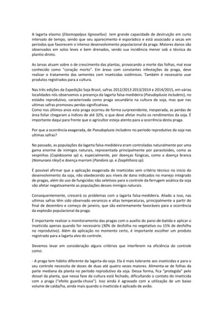 A lagarta elasmo (Elasmopalpus lignosellus) tem grande capacidade de destruição em curto
intervalo de tempo, sendo que seu aparecimento é esporádico e está associado a secas em
períodos que favorecem o intenso desenvolvimento populacional da praga. Maiores danos são
observados em solos leves e bem drenados, sendo sua incidência menor sob a técnica do
plantio direto.
As larvas atuam sobre o de crescimento das plantas, provocando a morte das folhas, mal esse
conhecido como "coração morto". Em áreas com constantes infestações da praga, deve
realizar o tratamento das sementes com inseticidas sistêmicos. Também é necessário usar
produtos registrados para a cultura.
Nas três edições da Expedição Soja Brasil, safras 2012/2013 2013/2014 e 2014/2015, em várias
localidades nós observamos a presença da lagarta falsa-medideira (Pseudoplusia includens), no
estádio reprodutivo, caracterizada como praga secundária na cultura da soja, mas que nas
ultimas safras promoveu perdas significativas.
Como nos últimos anos esta praga ocorreu de forma surpreendente, inesperada, as perdas de
área foliar chegaram a índices de até 32%, o que deve afetar muito os rendimentos da soja. É
importante daqui para frente que o agricultor esteja atento para a ocorrência desta praga.
Por que a ocorrência exagerada, de Pseudoplusia includens no período reprodutivo da soja nas
ultimas safras?
No passado, as populações da lagarta falsa-medideira eram controladas naturalmente por uma
gama enorme de inimigos naturais, representada principalmente por parasitoides, como as
vespinhas (Copidosoma sp) e, especialmente, por doenças fúngicas, como a doença branca
(Nomuraea rileyi) e doença marrom (Pandora sp. e Zoophthora sp).
É possível afirmar que a aplicação exagerada de inseticidas sem critério técnico no inicio do
desenvolvimento da soja, não obedecendo aos níveis de dano indicados no manejo integrado
de pragas, além do uso de fungicidas não seletivos para o controle da ferrugem asiática da soja
vão afetar negativamente as populações desses inimigos naturais.
Consequentemente, crescerá os problemas com a lagarta falsa-medideira. Aliado a isso, nas
ultimas safras têm sido observado veranicos e altas temperaturas, principalmente a partir do
final de dezembro e começo de janeiro, que são extremamente favoráveis para a ocorrência
da explosão populacional da praga.
É importante realizar o monitoramento das pragas com o auxílio do pano-de-batida e aplicar o
inseticida apenas quando for necessário (30% de desfolha no vegetativo ou 15% de desfolha
no reprodutivo). Além da aplicação no momento certo, é importante escolher um produto
registrado para a lagarta alvo do controle.
Devemos levar em consideração alguns critérios que interferem na eficiência do controle
como:
- A praga tem hábito diferente da lagarta-da-soja. Ela é mais tolerante aos inseticidas e para o
seu controle necessita de doses de duas até quatro vezes maiores. Alimenta-se de folhas da
parte mediana da planta no período reprodutivo da soja. Dessa forma, fica “protegida” pelo
dossel da planta, que nessa fase da cultura está fechado, dificultando o contato do inseticida
com a praga (“efeito guarda-chuva”). Isso ainda é agravado com a utilização de um baixo
volume de calda/ha, ainda mais quando o inseticida é aplicado de avião.
 