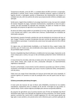 Temperaturas elevadas, acima de 30º, e a umidade abaixo de 60% aumentam a evaporação,
dificultando o controle. Assim, nessas condições climáticas extremas, sugere-se controlar as
lagartas durante a madrugada, quando as temperaturas são relativamente mais baixas e a
umidade mais alta, além da ausência de ventos que proporcionarão melhores condições para
aplicação.
Sendo assim, a lagarta falsa-medideira é uma praga importante na soja, mas que com a adoção
do manejo integrado de pragas, realizando monitoramento, respeitando os níveis de ação e
usando uma boa tecnologia de aplicação dos inseticidas, ela pode ser mantida em baixas
populações sem prejuízos ao agricultor ou ao meio ambiente.
Os danos de insetos pragas podem ser percebidos já no inicio, logo após a germinação, porém
o seu controle esta sujeito a uma análise bem criteriosa, fundamentada em resultados de
observação e pesquisa.
Normalmente, quando é formada a planilha de custo de produção de uma lavoura de soja, no
item “pragas” (insetos), os gastos considerados são para controle de lagarta da soja, lagarta
falsa-medideira e percevejos. A somatória dos custos nesse item pode variar de 11% a 15% do
custo total.
Em alguns anos, em determinadas localidades, e em função do clima, surgem insetos não
previstos, que, em muitos casos, são considerados como pragas secundárias, mas dependendo
da quantidade exigem controles.
Durante a Expedição Soja Brasil verificamos a incidência de mais seis pragas, imprevistas ou de
menor ataque para a cultura, mas que se não controladas produziriam menor rendimento da
soja.
A mosca branca foi uma delas, além das já citadas acima. Na cultura da soja, a mosca branca
causa danos diretos pela sucção da seiva, provocando alterações no desenvolvimento
vegetativo e reprodutivo.
Durante a alimentação, a mosca branca excreta substancia açucaradas que cobrem as folhas,
resultando na formação da fumagina, que causa a murcha e queda das folhas, antecipando o
ciclo da cultura.
Todas essas seis pragas foram observadas em lavouras percorridas pela nossa expedição. O
controle significa um aumento no custo de produção entre uma até quatro sacas de soja a
mais.
5) Danos promovidos pela doença ferrugem.
A maior parte das lavouras de soja no Brasil, safra 2014/2015, encontram-se nos estádios
reprodutivos. Exatamente entre os estádios do R1 até R6. A ferrugem da soja produz os
maiores danos. Porém, existem algumas estratégias para atenuar esse grande problema.
Do conjunto de agricultores que já ouvimos durante esses 70 dias da Expedição Soja Brasil
2013/2014 todos fazem uma aplicação de fungicida de forma preventiva. Uns fazem quando
aparece a primeira flor; outros entre o estádio vegetativo V5 e V6; outro grupo planta soja
logo após o vazio sanitário; uma parcela toma como referencia para a primeira aplicação de
 