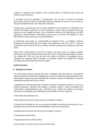 fungicida o surgimento da ferrugem; outros quando aplicam o fungicida pouco antes das
linhas de soja se fecharem.
O momento certo das aplicações é fundamental, uma vez que o sucesso na primeira
pulverização acarreta o êxito nas aplicações seguintes, podendo ser mais uma ou mais três ou
até quatro dependendo do ciclo e época de semeadura.
Considerando a produção de soja nas safras, 2010/2011 com 75.324 mil t. e 2011/2012 com
66.383 mil toneladas, justifica-se a menor produção na última safra em função da seca que
ocorreu em várias regiões do Brasil, com o rendimento médio de 3115 kg/hectare e de 2651
kg/hectare, respectivamente. Informações mostram que o consumo de fungicida na safra
2011/2012 foi muito menor que o da safra 2010/2011.
A informação acima pode ser compreendida da seguinte forma: as condições climáticas
favoráveis ao desenvolvimento da ferrugem são temperatura entre 18° a 28° C., horas de
molhamento foliar acima de 10 horas, (tempo chuvoso) e presença de orvalho por mais de 6
horas.
Nesta safra, a distribuição de chuvas foi irregular, com pouca chuva em algumas regiões,
grande parte da soja já semeada estaria hoje com mais de 75 dias após germinação. Portanto,
nos estádios R3 e R5, com soja de ciclo curto (100 ha 110 dias), as estratégias para as
aplicações de fungicidas devem considerar, as questões relativas às condições de umidade
mais favoráveis ao desenvolvimento da ferrugem.
Aspectos positivos
1) Adubação de sistemas
Em praticamente todos os Estados por onde a Expedição Soja Brasil passou, nós pudemos
observar agricultores definindo a adubação para a soja em função do sistema produtivo. Isso é
viável porque a soja tem grande capacidade de aproveitar resíduos de adubações, ou seja, das
adubações praticadas para outras culturas.
A adubação por sistemas produtivos considera a sucessão e rotação de culturas e, com isso, é
possível maximizar a eficiência dos adubos e, também, reduzir o custo de produção sem
comprometer a produtividade da soja. Entendem-se por “adubar por sistema”, uma pratica
que leva em consideração, para definição das quantidades de adubo, o seguinte:
a) Resultados de análises de solo;
b) Demandas nutricionais de cada cultura que compõem o sistema;
c) Evolução da fertilidade do solo, ou seja, pelos resultados de analises de solo observar, se os
principais nutrientes estariam em disponibilidade crescente ou decrescente;
d) Rendimentos anteriores das culturas que compõem o sistema;
e) Situação de acidez do solo;
f) Capacidade de troca catiônica (CTC);
g) Os principais nutrientes sempre acima do nível crítico;
 