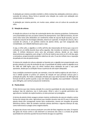 A adubação por sistema considera também o efeito residual das adubações anteriores sobre a
sucessão de culturas. Dessa forma é possível uma redução nos custos com adubação sem
comprometer os rendimentos.
A adubação por sistema permite, em muitos casos, adubar uma só cultura da sucessão por
safra.
2) Rotação de culturas
A rotação de culturas é um fator de sustentação dentro dos sistemas produtivos. Conhecemos
uma propriedade que tem um ótimo sistema de planejamento. Com 208 funcionários, ela tem
como meta nesta safra 2014/2015 um rendimento médio de soja de 58,28 sacas/ha, que em
função do conjunto de tecnologias adotadas, deverá ser superado. A rotação de culturas, não a
sucessão de culturas, é um perfeito sistema de plantio direto, que tem assegurado alta
rentabilidade, com 348,00 US$/ha/ano para a soja.
A soja, o milho safra, o algodão e o milho safrinha são rotacionados de forma que a soja só é
cultivada em um talhão durante duas safras seguidas. São incluídos no sistema o milheto e o
nabo. O milheto destaca-se como uma das principais culturas, devido ao seu rápido
desenvolvimento vegetativo, pois atinge 5 a 8 t/ha de matéria seca entre os 45 e 60 dias após
a semeadura, proporcionando excelente cobertura do solo. O uso do milheto visa a reposição
da palhada em área de plantio direto.
O sistema de rotação de culturas adotado na fazenda com o algodão tem proporcionado uma
grande redução no custo de produção da soja. A quantidade de adubo usada no algodão cerca
de 1300 ate 1600 kg/ha, gera um efeito residual dessa adubação da qual a soja pode
aproveitar, desde que as condições físicas e químicas do solo sejam adequadas.
Essas condições acontecem quando, por exemplo, o teor de matéria orgânica do solo é bom, e
isso é obtido quando se pratica um sistema de rotação em que participe culturas para a
produção de palha. Na media a adubação utilizada para soja nesta fazenda é de 300 kg/ha da
formula 02-30-10, porém quando a soja vem depois do algodão, essa quantidade é reduzida
para 100 kg/ha, sem nenhum prejuízo de rendimento.
3) Plantio direto
O fato técnico que mais chamou atenção foi a enorme quantidade de solos descobertos, sem
qualquer tipo de cobertura, isso é muito grave. Afinal o solo é o grande patrimônio dos
agricultores e também da nação brasileira, os solos precisam ser protegidos.
A técnica do plantio direto assegura sempre maiores rendimentos de soja em relação a outras
formas de manejo dos solos. Agricultores que mantêm durante mais de 25 anos o sistema de
plantio direto têm conseguindo manter bons rendimentos, mesmo em situações de grande
deficiência hídrica. Além de também controlar plantas daninhas e algumas doenças da soja,
como mofo branco e pragas como a lagarta elasmo.
As águas das chuvas mais severas produzem uma série de fatos negativos nos solos. O impacto
das gotas de chuvas contra o solo destroem as estruturas dos solos e o arrasto de grande
quantidade de nutrientes quando há escorrimento de agua na superfície.
 
