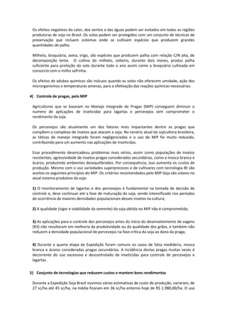 Os efeitos negativos do calor, dos ventos e das águas podem ser evitados em todas as regiões
produtoras de soja no Brasil. Os solos podem ser protegidos com um conjunto de técnicas de
preservação que incluem sistemas onde se cultivam espécies que produzem grandes
quantidades de palha.
Milheto, braquiária, aveia, trigo, são espécies que produzem palha com relação C/N alta, de
decomposição lenta. O cultivo do milheto, solteiro, durante dois meses, produz palha
suficiente para proteção do solo durante todo o ano assim como a braquiária cultivada em
consorcio com o milho safrinha.
Os efeitos de adubos químicos são inócuos quando os solos não oferecem umidade, ação dos
microrganismos e temperaturas amenas, para a efetivação das reações químicas necessárias.
4) Controle de pragas, pelo MIP
Agricultores que se baseiam no Manejo Integrado de Pragas (MIP) conseguem diminuir o
numero de aplicações de inseticidas para lagartas e percevejos sem comprometer o
rendimento da soja.
Os percevejos são atualmente um dos fatores mais impactantes dentre as pragas que
compõem o complexo de insetos que atacam a soja. No cenário atual da sojicultora brasileira,
as táticas de manejo integrado foram negligenciadas e o uso do MIP foi muito reduzido,
contribuindo para um aumento nas aplicações de inseticidas.
Esse procedimento desencadeou problemas mais sérios, assim como populações de insetos
resistentes, agressividade de insetos pragas considerados secundárias, como a mosca branca e
ácaros, produzindo ambientes desequilibrados. Por consequência, isso aumenta os custos de
produção. Mesmo com o uso variedades superprecoces e de cultivares com tecnologia Bt são
aceitos os seguintes princípios do MIP. Os critérios recomendados pelo MIP-Soja são viáveis no
atual sistema produtivo da soja:
1) O monitoramento de lagartas e dos percevejos é fundamental na tomada de decisão de
controle e, deve continuar até a fase de maturação da soja, sendo intensificado nos períodos
de ocorrência de maiores densidades populacionais desses insetos na cultura;
2) A qualidade (vigor e viabilidade da semente) da soja obtida no MIP não é comprometida;
3) As aplicações para o controle dos percevejos antes do início do desenvolvimento de vagens
(R3) não resultaram em melhoria da produtividade ou da qualidade dos grãos, e também não
reduzem a densidade populacional de percevejos na fase crítica da soja ao dano da praga;
4) Durante a quarta etapa da Expedição foram comuns os casos de falsa medideira, mosca
branca e ácaros consideradas pragas secundárias. A incidência destas pragas muitas vezes é
decorrente do uso excessivo e descontrolado de inseticidas para controle de percevejos e
lagartas.
5) Conjunto de tecnologias que reduzem custos e mantem bons rendimentos
Durante a Expedição Soja Brasil ouvimos várias estimativas de custo de produção, variaram, de
27 sc/ha até 45 sc/ha, na média ficaram em 36 sc/ha entorno hoje de R$ 1.980,00/ha. O uso
 