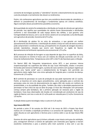 constante de tecnologias ajustadas a “calendários” durante o desenvolvimento da soja eleva o
custo de produção e normalmente não elevam os rendimentos.
Porém, nós conhecemos agricultores que tem uma assistência desvinculada de calendários, e
definem os procedimentos de tecnologia e fundamentos apenas em critérios científicos.
Alguns exemplos desses procedimentos possibilita a economia.
1) A quantidade de calcário foi estabelecida e distribuída em função de cálculos por agricultura
de precisão. Isso significa que quantidades de calcário foram dimensionadas e distribuídas
conforme a real necessidade de cada espaço dentro dos talhões, o que garantiu uma
homogeneidade da lavoura, com o uso de menos calcário em se comparado a uma distribuição
sem agricultura de precisão. Economia de 0,75 sc/ha;
2) A distribuição de adubos foi no sulco de semeadura, o que garante um melhor
aproveitamento dos fertilizantes. A distribuição de adubos a lanço em solos de textura arenosa
pode comprometer o rendimento da soja, principalmente em situações de estiagem durante o
período reprodutivo, situação que ocorre com frequência na região de Naviraí.
Aproveitamento do fertilizante representa uma economia de 1,75 sc/ha.
3) O processo de infecção da ferrugem na soja depende de água livre na superfície da folha,
sendo necessário no mínimo 6 horas com um máximo de infecção ocorrendo com 10 a 12
horas de molhamento foliar. Temperaturas entre 18°C e 26,5°C são favoráveis para a infecção.
Em Naviraí (MS) são frequentes temperaturas acima 28°C, o que promove intensa
evapotranspiração nas superfícies das folhas de soja. Essas informações, aliadas a consultas
fornecidas pelo Consorcio Antiferrugem, a pratica do vazio sanitário com qualquer vegetal que
forneça uma “ponte verde” para o estabelecimento da ferrugem, tem permitido aos
agricultores desta região fazer uma única aplicação de fungicida para o controle da doença.
Economia de 1,75 sca/ha.
4) O controle de percevejos no custo de produção da soja pode representar até 2,5 sac/ha.
Porém, se levarmos em conta alguns procedimentos, como aplicações para o controle dos
percevejos antes do início do desenvolvimento de vagens (R3) não resulta em melhoria da
produtividade, e ou da qualidade dos grãos. Também não reduz a densidade populacional de
percevejos na fase crítica da soja ao dano da praga. O início das infestações com percevejos
começa sempre pela bordadura, daí a primeira aplicação ser exclusiva para a região da
bordadura. Essas duas observações são levadas em consideração por produtores de soja da
região de Naviraí, com isso o custo de 2,5 sc/ha pode ser reduzido para 1,5 sc/ha. Economia de
1,0 sac/ha.
A adoção destas quatro tecnologias reduz o custo em 5,25 sac/ha.
Soja Intacta RR2 PRO
No período e entre 1º de outubro de 2014 até 3 de março de 2015 o Projeto Soja Brasil
realizou em 13 Estados a expedição jornalística e as caravanas de capacitação. Nessas duas
ações discutiu-se com agricultores e técnicos pros e contras sobre o suo da soja intacta RR2
PRO™.
Ouvimos de vários agricultores que já tinham cultivado a soja Intacta certo grau de satisfação,
pois, conseguiram diminuir o número de aplicações com inseticidas para lagartas e tiveram
excelentes rendimentos e para a próxima safra iriam aumentar a área com o uso das
 