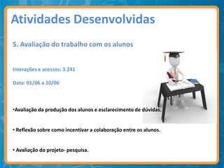 Atividades Desenvolvidas
5. Avaliação do trabalho com os alunos


Interações e acessos: 3.241

Data: 01/06 a 10/06



•Avaliação da produção dos alunos e esclarecimento de dúvidas.


• Reflexão sobre como incentivar a colaboração entre os alunos.


• Avaliação do projeto- pesquisa.
 