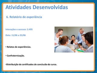Atividades Desenvolvidas
6. Relatório de experiência


Interações e acessos: 3.495

Data: 11/06 a 25/06



• Relatos de experiências.


• Confraternização.


•Distribuição de certificados de conclusão do curso.
 