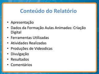 Conteúdo do Relatório
• Apresentação
• Dados da Formação Aulas Animadas: Criação
  Digital
• Ferramentas Utilizadas
• Atividades Realizadas
• Produções de Videodicas
• Divulgação
• Resultados
• Comentários
 
