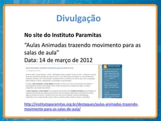 Divulgação
No site do Instituto Paramitas
“Aulas Animadas trazendo movimento para as
salas de aula”
Data: 14 de março de 2012




http://institutoparamitas.org.br/destaques/aulas-animadas-trazendo-
movimento-para-as-salas-de-aula/
 