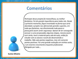 Comentários

                  Participar desse projeto foi maravilhoso, ou melhor
                  fantástico. Foi de grande importância para todos nós. Desde
                  o primeiro momento, fiquei encantada na forma que seria
                  abordado o projeto nos oferecendo grandes suportes, em
                  tudo que fazíamos, nos direcionando tudo passo a
                  passo,para assim sentir segurança. Apesar de ter conseguido
                  acessar o curso já passadas algumas etapas, mesmo assim
                  corri atrás, levei o material para sala de aula, então fui
                  estudar com os alunos e assim foi desenvolvido o
                  trabalho. Não vejo pontos negativos, mas sim somente
                  pontos positivos. Foi uma grande evolução em minhas aulas,
                  e um enorme crescimento enquanto profissional.
                  Obrigado por tudo....


Eunice Oliveira
 