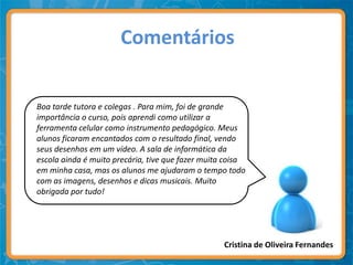 Comentários


Boa tarde tutora e colegas . Para mim, foi de grande
importância o curso, pois aprendi como utilizar a
ferramenta celular como instrumento pedagógico. Meus
alunos ficaram encantados com o resultado final, vendo
seus desenhos em um vídeo. A sala de informática da
escola ainda é muito precária, tive que fazer muita coisa
em minha casa, mas os alunos me ajudaram o tempo todo
com as imagens, desenhos e dicas musicais. Muito
obrigada por tudo!




                                                   Cristina de Oliveira Fernandes
 