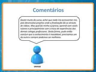 Comentários
Gostei muito do curso, achei que nada iria acrescentar-me,
pois desenvolvo projetos onde a finalização dá-se através
de vídeos. Mas qual foi minha surpresa, aprendi com vocês
tutores e principalmente com a troca de experiências dos
demais colegas professores. Desta forma, pude então
concluir que o conhecimento é inacabável, precisamos um
do outro e sempre podemos ser melhores.




             Denise
 