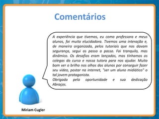 Comentários
                A experiência que tivemos, eu como professora e meus
                alunos, foi muito elucidadora. Tivemos uma interação e,
                de maneira organizada, pelos tutoriais que nos davam
                segurança, segui os passo a passo. Foi tranquilo, mas
                dinâmico. Os desafios eram lançados, mas tínhamos os
                colegas do curso e nossa tutora para nos ajudar. Muito
                bom ver o brilho nos olhos dos alunos por conseguir fazer
                seu vídeo, postar na internet, "ser um aluno midiático" o
                tal jovem protagonista.
                Obrigada pela oportunidade e sua dedicação
                Abraços.




Miriam Cugler
 