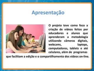 Apresentação

                                O projeto teve como foco a
                                criação de vídeos feitos por
                                educadores e alunos que
                                aprenderam a metodologia
                                utilizando câmeras digitais,
                                webcams,              laptops,
                                computadores, tablets e até
                                celulares, além de programas
que facilitam a edição e o compartilhamento dos vídeos on-line.
 