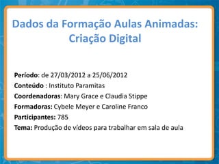 Dados da Formação Aulas Animadas:
          Criação Digital

Período: de 27/03/2012 a 25/06/2012
Conteúdo : Instituto Paramitas
Coordenadoras: Mary Grace e Claudia Stippe
Formadoras: Cybele Meyer e Caroline Franco
Participantes: 785
Tema: Produção de vídeos para trabalhar em sala de aula
 