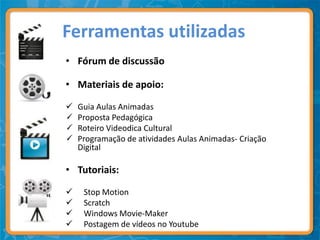 Ferramentas utilizadas
• Fórum de discussão

• Materiais de apoio:

   Guia Aulas Animadas
   Proposta Pedagógica
   Roteiro Videodica Cultural
   Programação de atividades Aulas Animadas- Criação
    Digital

• Tutoriais:

    Stop Motion
    Scratch
    Windows Movie-Maker
    Postagem de vídeos no Youtube
 