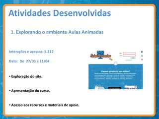 Atividades Desenvolvidas
 1. Explorando o ambiente Aulas Animadas


Interações e acessos: 5.212

Data: De 27/03 a 11/04


• Exploração do site.


• Apresentação do curso.


• Acesso aos recursos e materiais de apoio.
 